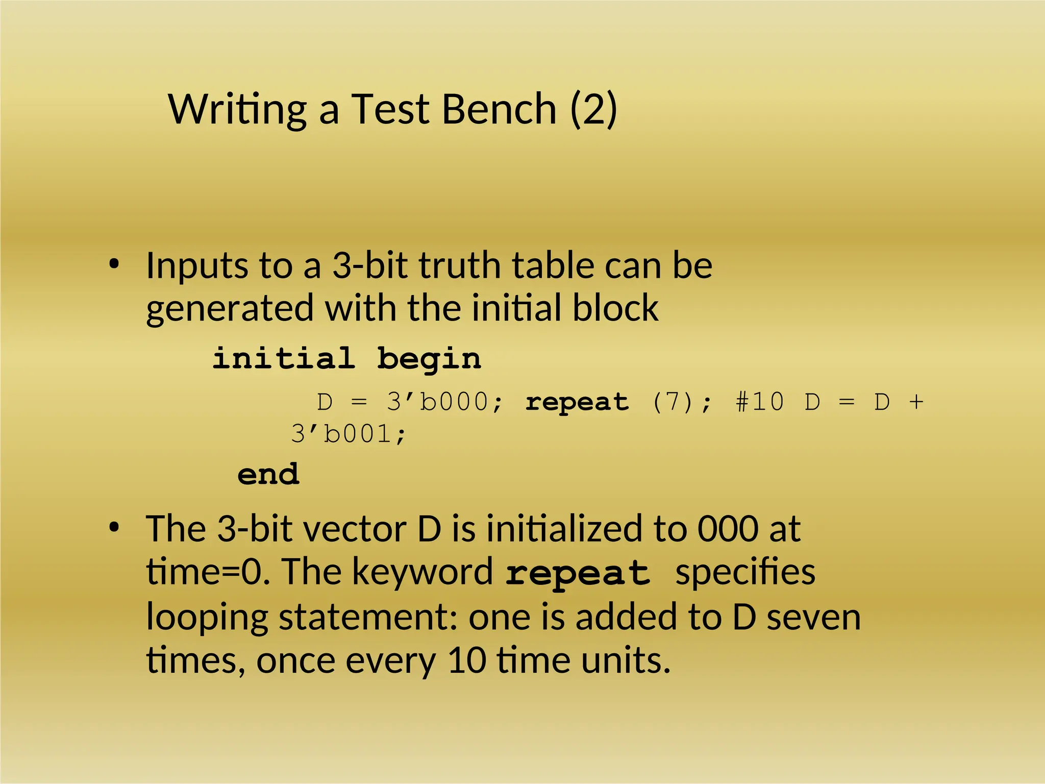 Writing a Test Bench (2)
• Inputs to a 3-bit truth table can be
generated with the initial block
initial begin
D = 3’b000; repeat (7); #10 D = D +
3’b001;
end
• The 3-bit vector D is initialized to 000 at
time=0. The keyword repeat specifies
looping statement: one is added to D seven
times, once every 10 time units.
 