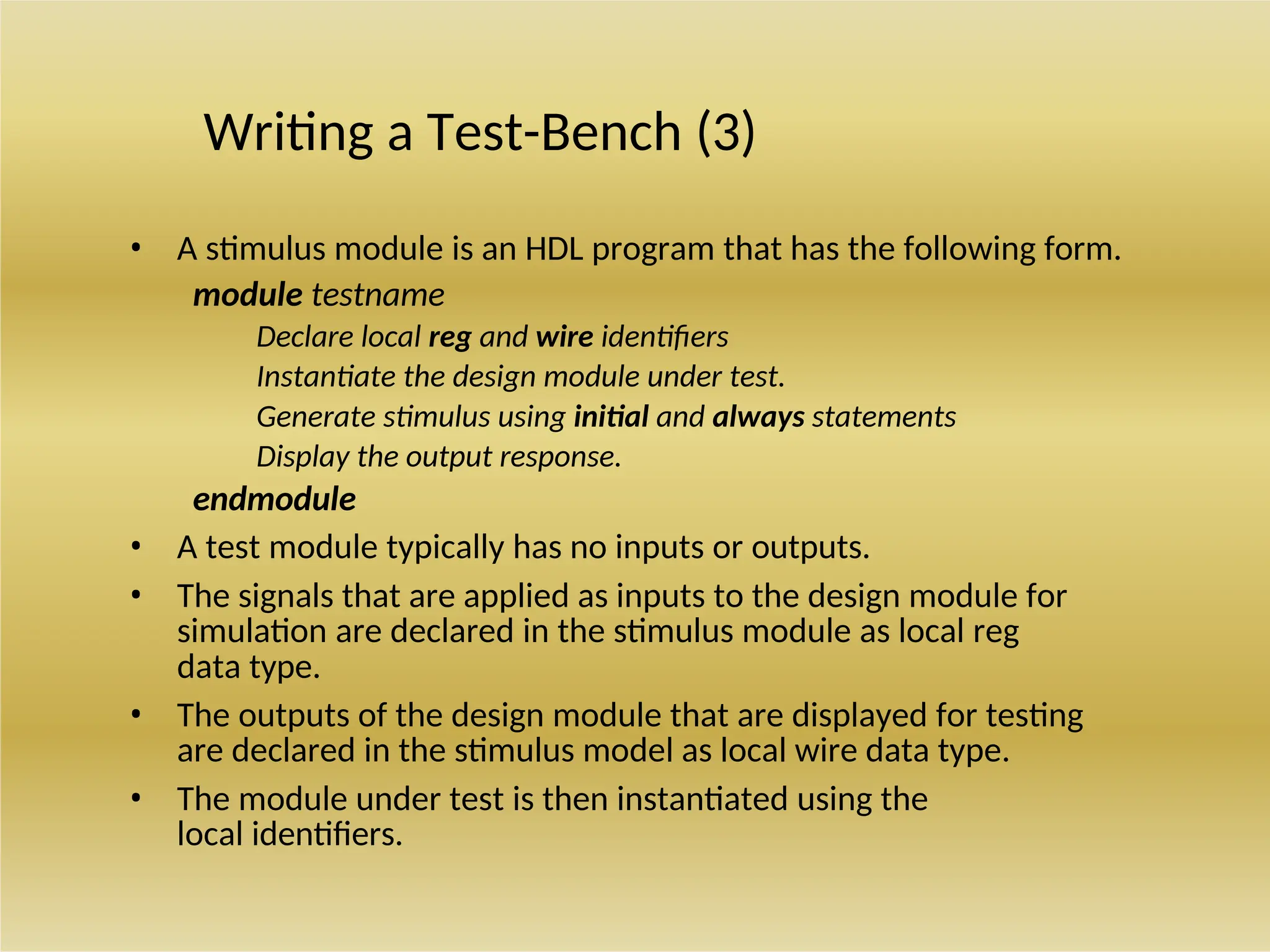 Writing a Test-Bench (3)
• A stimulus module is an HDL program that has the following form.
module testname
Declare local reg and wire identifiers
Instantiate the design module under test.
Generate stimulus using initial and always statements
Display the output response.
endmodule
• A test module typically has no inputs or outputs.
• The signals that are applied as inputs to the design module for
simulation are declared in the stimulus module as local reg
data type.
• The outputs of the design module that are displayed for testing
are declared in the stimulus model as local wire data type.
• The module under test is then instantiated using the
local identifiers.
 