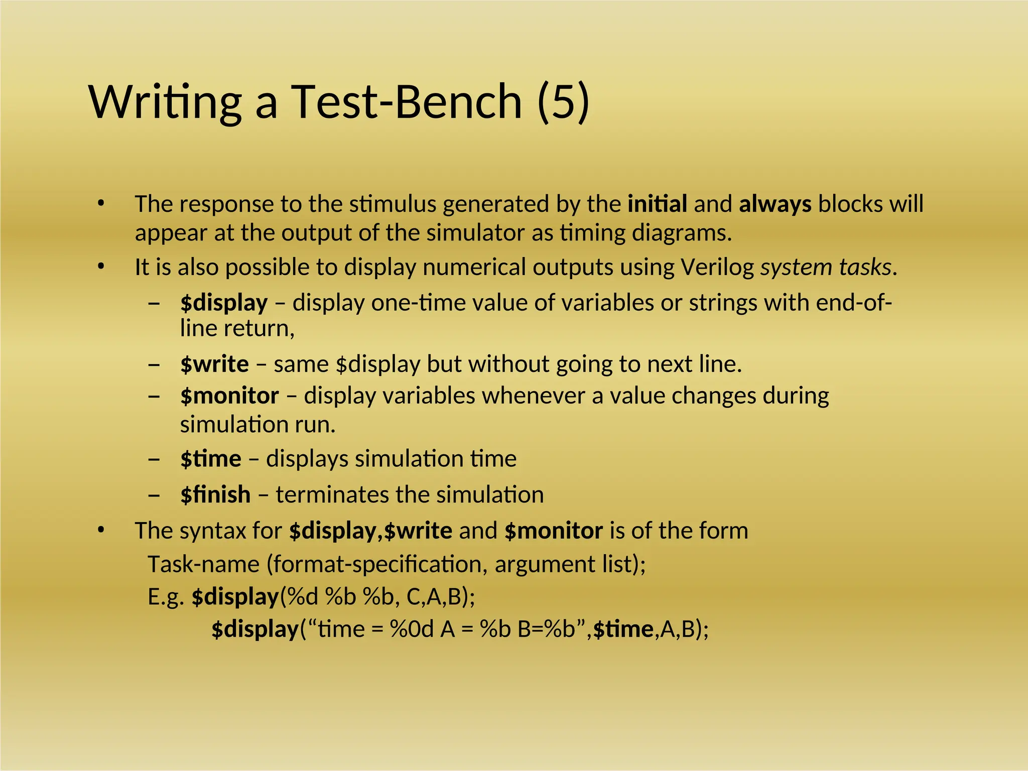 Writing a Test-Bench (5)
• The response to the stimulus generated by the initial and always blocks will
appear at the output of the simulator as timing diagrams.
• It is also possible to display numerical outputs using Verilog system tasks.
– $display – display one-time value of variables or strings with end-of-
line return,
– $write – same $display but without going to next line.
– $monitor – display variables whenever a value changes during
simulation run.
– $time – displays simulation time
– $finish – terminates the simulation
• The syntax for $display,$write and $monitor is of the form
Task-name (format-specification, argument list);
E.g. $display(%d %b %b, C,A,B);
$display(“time = %0d A = %b B=%b”,$time,A,B);
 
