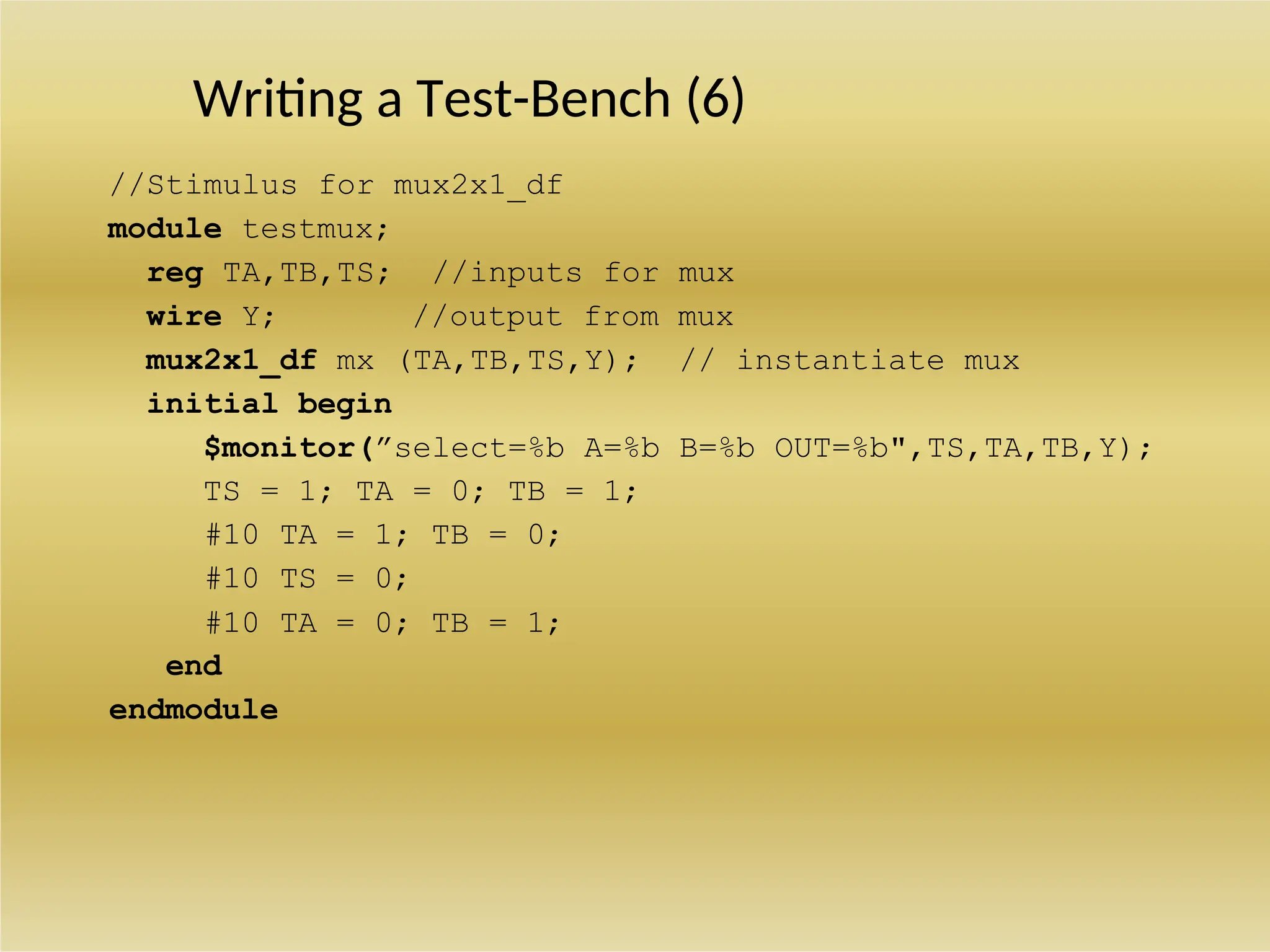 Writing a Test-Bench (6)
//Stimulus for mux2x1_df
module testmux;
reg TA,TB,TS; //inputs for mux
wire Y; //output from mux
mux2x1_df mx (TA,TB,TS,Y); // instantiate mux
initial begin
$monitor(”select=%b A=%b B=%b OUT=%b",TS,TA,TB,Y);
TS = 1; TA = 0; TB = 1;
#10 TA = 1; TB = 0;
#10 TS = 0;
#10 TA = 0; TB = 1;
end
endmodule
 