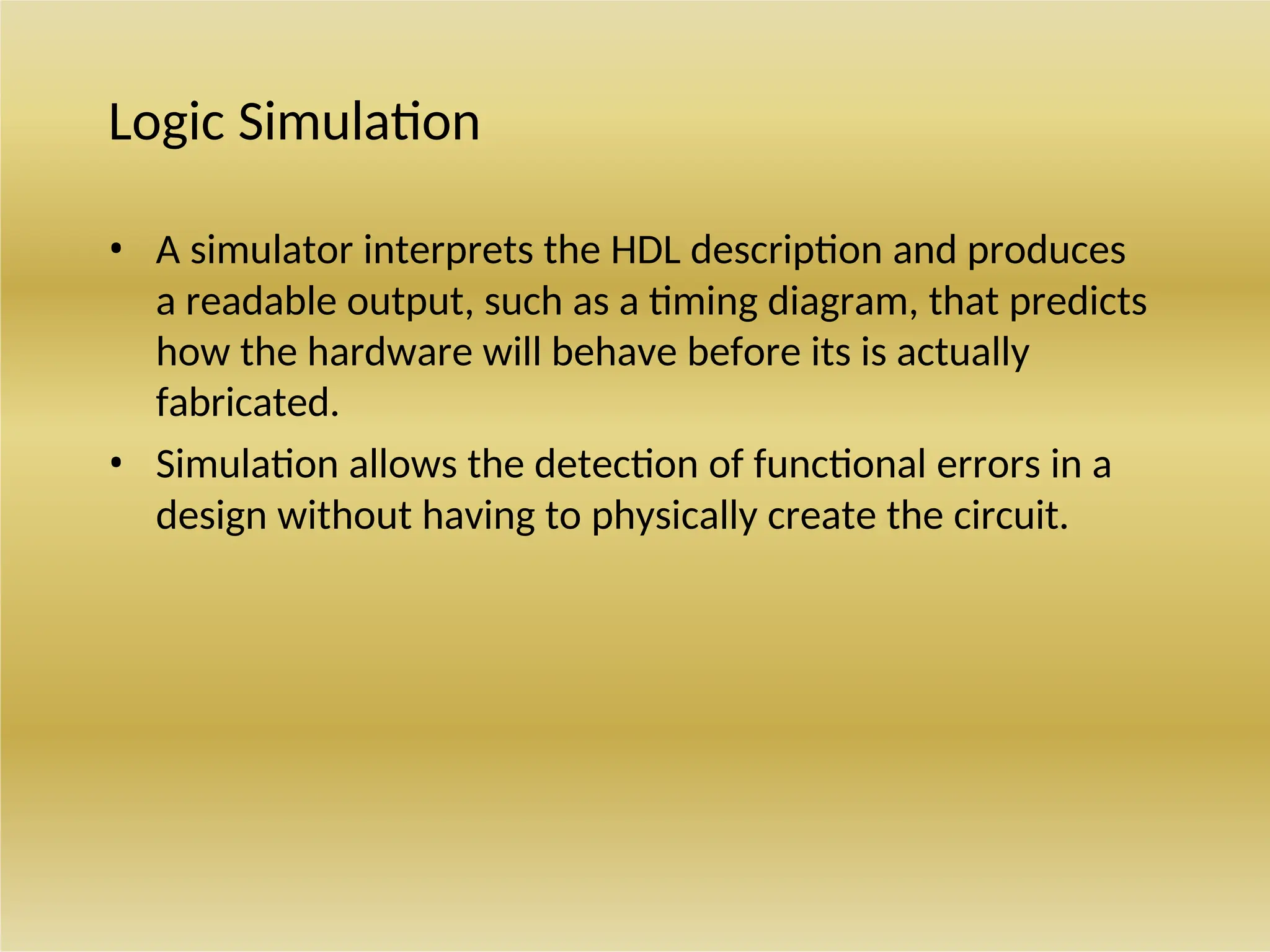 Logic Simulation
• A simulator interprets the HDL description and produces
a readable output, such as a timing diagram, that predicts
how the hardware will behave before its is actually
fabricated.
• Simulation allows the detection of functional errors in a
design without having to physically create the circuit.
 