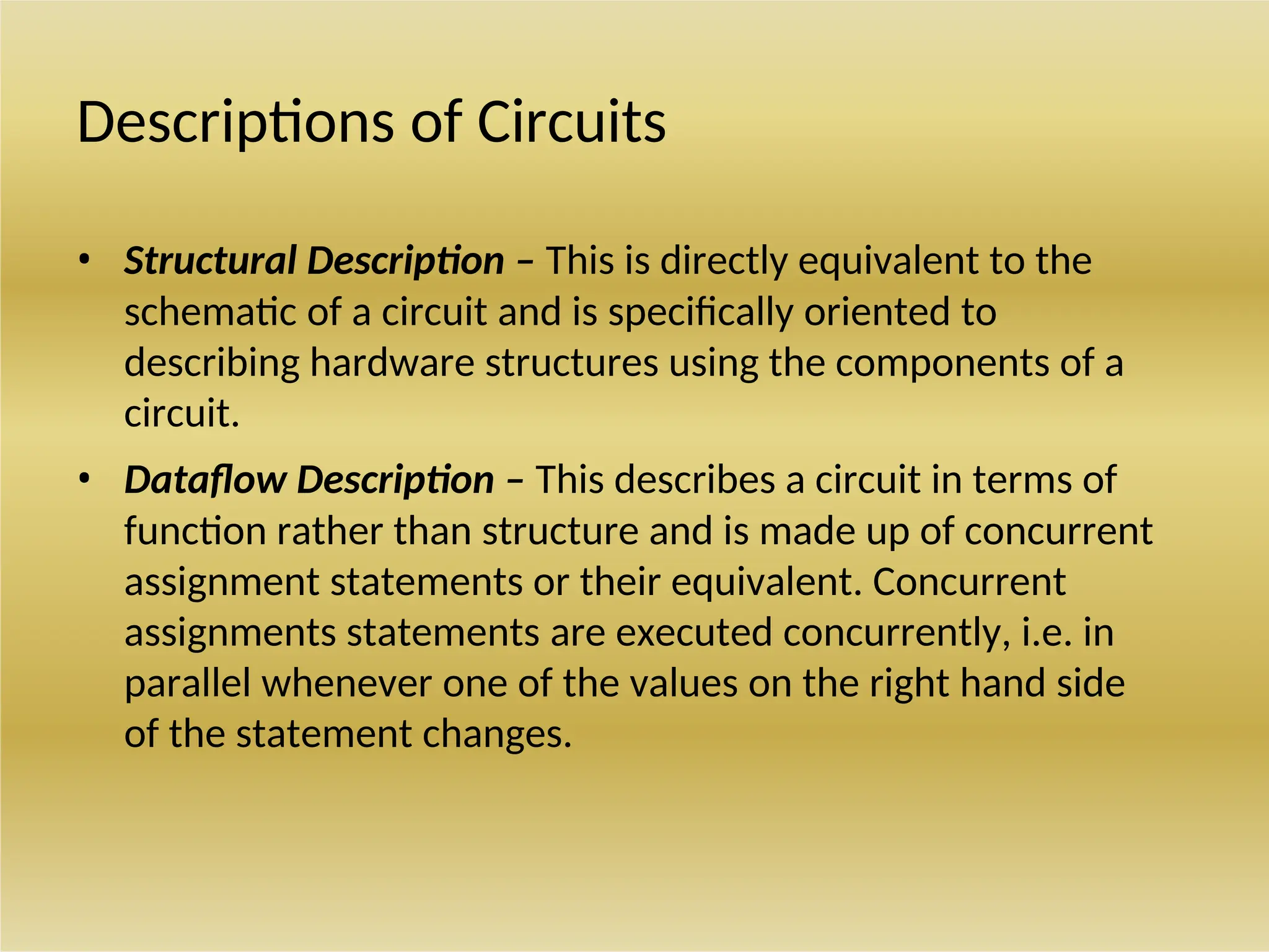 Descriptions of Circuits
• Structural Description – This is directly equivalent to the
schematic of a circuit and is specifically oriented to
describing hardware structures using the components of a
circuit.
• Dataflow Description – This describes a circuit in terms of
function rather than structure and is made up of concurrent
assignment statements or their equivalent. Concurrent
assignments statements are executed concurrently, i.e. in
parallel whenever one of the values on the right hand side
of the statement changes.
 