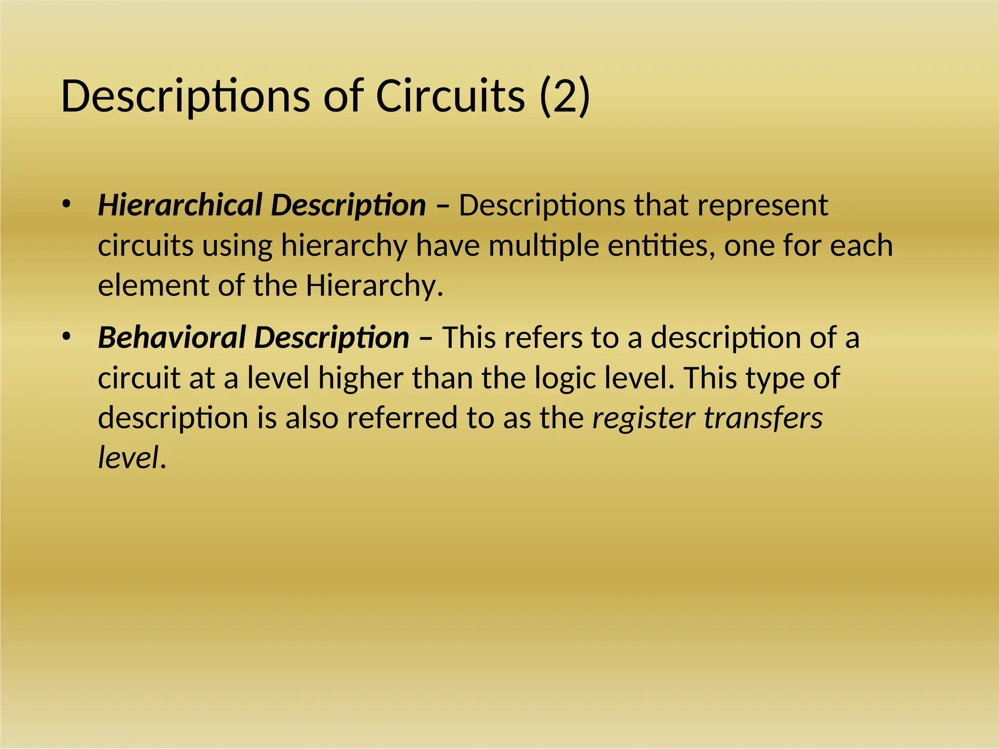 Descriptions of Circuits (2)
• Hierarchical Description – Descriptions that represent
circuits using hierarchy have multiple entities, one for each
element of the Hierarchy.
• Behavioral Description – This refers to a description of a
circuit at a level higher than the logic level. This type of
description is also referred to as the register transfers
level.
 