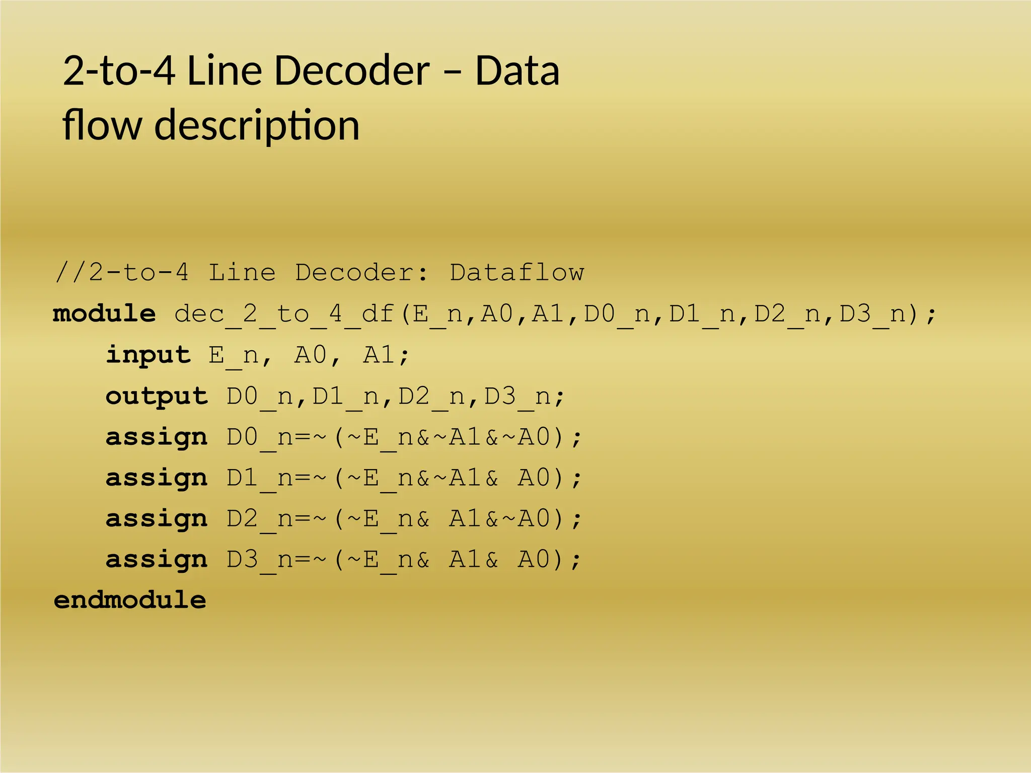 2-to-4 Line Decoder – Data
flow description
//2-to-4 Line Decoder: Dataflow
module dec_2_to_4_df(E_n,A0,A1,D0_n,D1_n,D2_n,D3_n);
input E_n, A0, A1;
output D0_n,D1_n,D2_n,D3_n;
assign D0_n=~(~E_n&~A1&~A0);
assign D1_n=~(~E_n&~A1& A0);
assign D2_n=~(~E_n& A1&~A0);
assign D3_n=~(~E_n& A1& A0);
endmodule
 