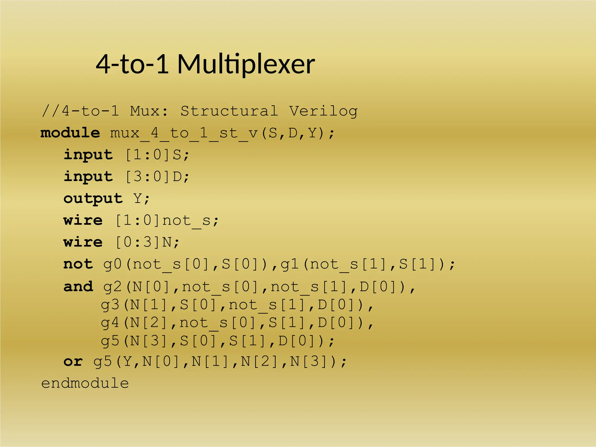 4-to-1 Multiplexer
//4-to-1 Mux: Structural Verilog
module mux_4_to_1_st_v(S,D,Y);
input [1:0]S;
input [3:0]D;
output Y;
wire [1:0]not_s;
wire [0:3]N;
not g0(not_s[0],S[0]),g1(not_s[1],S[1]);
and g2(N[0],not_s[0],not_s[1],D[0]),
g3(N[1],S[0],not_s[1],D[0]),
g4(N[2],not_s[0],S[1],D[0]),
g5(N[3],S[0],S[1],D[0]);
or g5(Y,N[0],N[1],N[2],N[3]);
endmodule
 