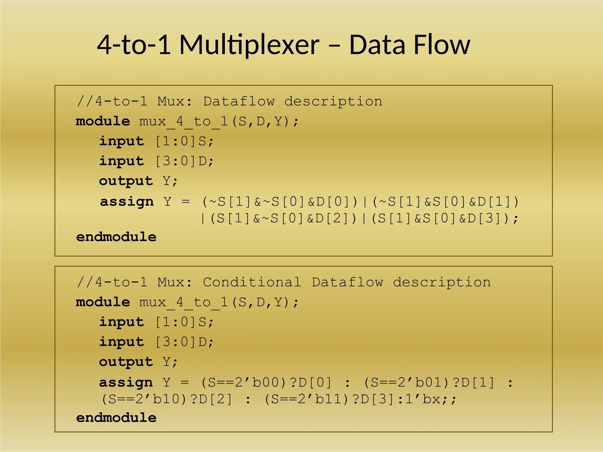 4-to-1 Multiplexer – Data Flow
//4-to-1 Mux: Dataflow description
module mux_4_to_1(S,D,Y);
input [1:0]S;
input [3:0]D;
output Y;
assign Y = (~S[1]&~S[0]&D[0])|(~S[1]&S[0]&D[1])
|(S[1]&~S[0]&D[2])|(S[1]&S[0]&D[3]);
endmodule
//4-to-1 Mux: Conditional Dataflow description
module mux_4_to_1(S,D,Y);
input [1:0]S;
input [3:0]D;
output Y;
assign Y = (S==2’b00)?D[0] : (S==2’b01)?D[1] :
(S==2’b10)?D[2] : (S==2’b11)?D[3]:1’bx;;
endmodule
 