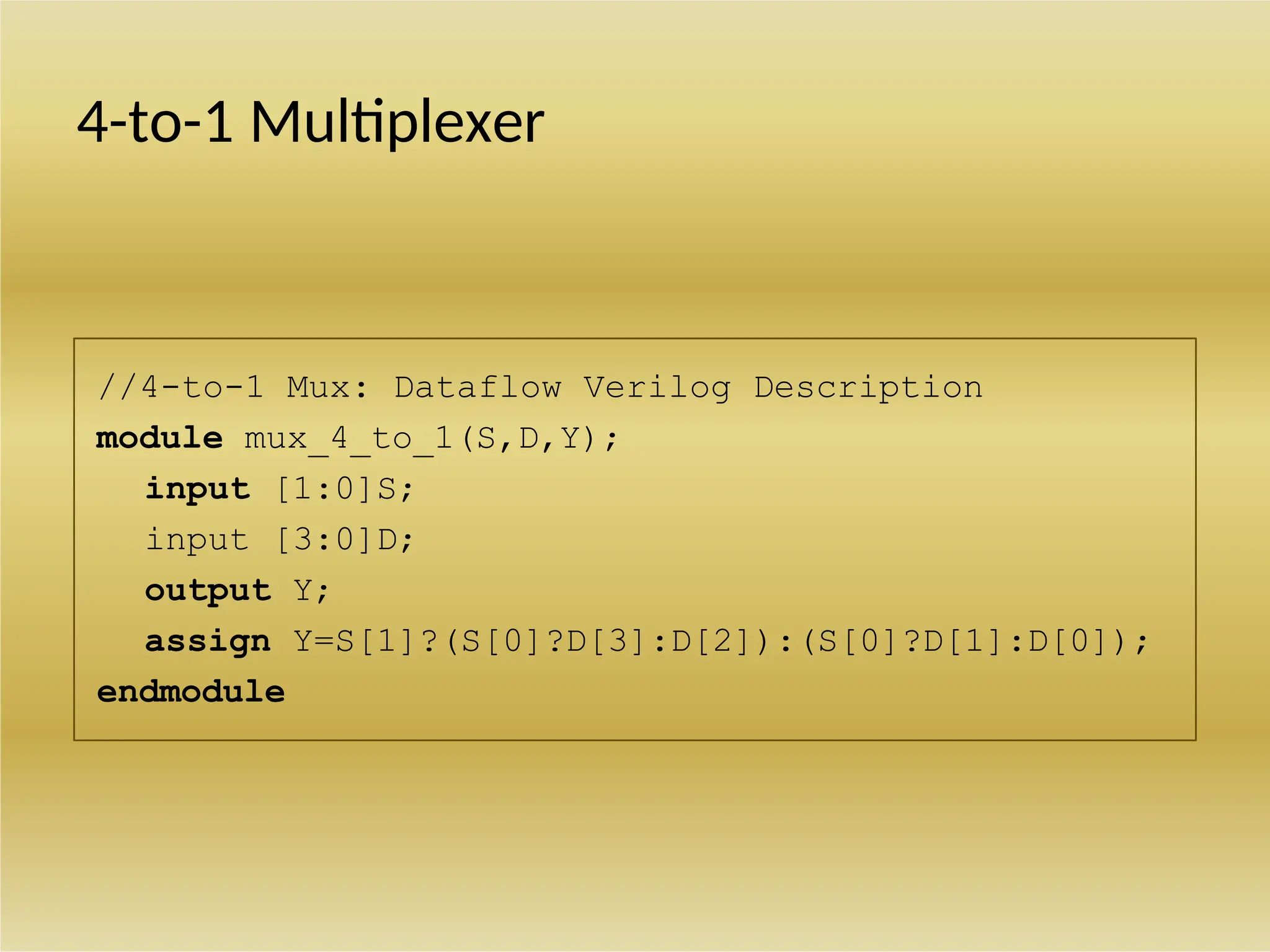 //4-to-1 Mux: Dataflow Verilog Description
module mux_4_to_1(S,D,Y);
input [1:0]S;
input [3:0]D;
output Y;
assign Y=S[1]?(S[0]?D[3]:D[2]):(S[0]?D[1]:D[0]);
endmodule
4-to-1 Multiplexer
 
