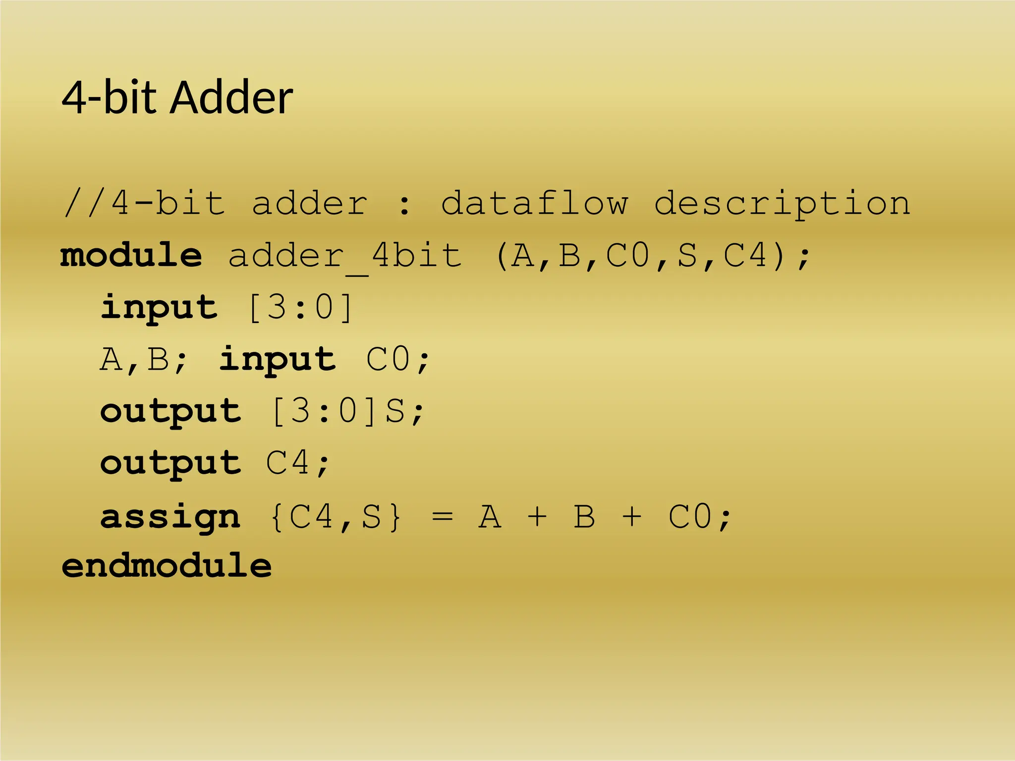 4-bit Adder
//4-bit adder : dataflow description
module adder_4bit (A,B,C0,S,C4);
input [3:0]
A,B; input C0;
output [3:0]S;
output C4;
assign {C4,S} = A + B + C0;
endmodule
 