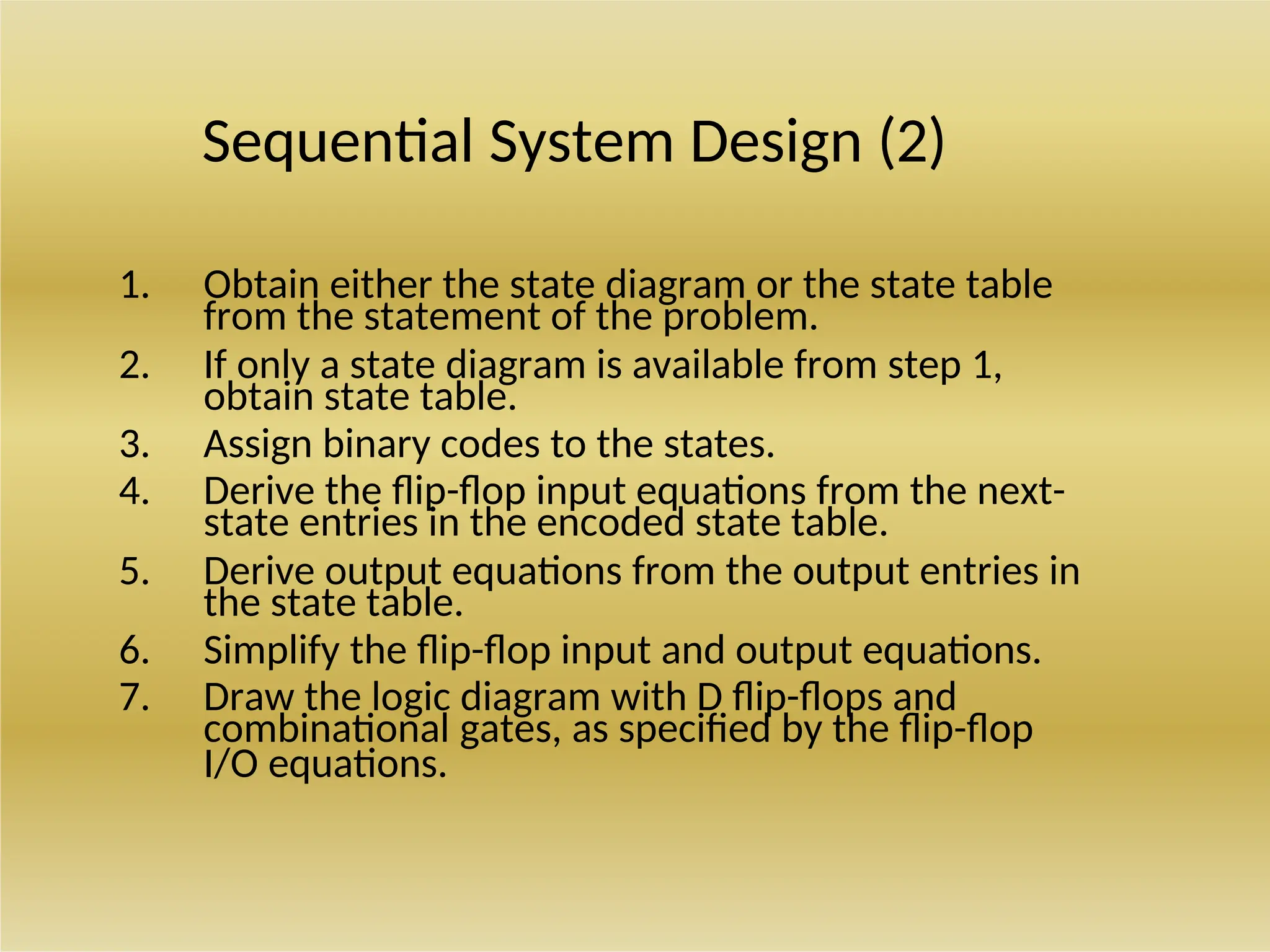 Sequential System Design (2)
1. Obtain either the state diagram or the state table
from the statement of the problem.
2. If only a state diagram is available from step 1,
obtain state table.
3. Assign binary codes to the states.
4. Derive the flip-flop input equations from the next-
state entries in the encoded state table.
5. Derive output equations from the output entries in
the state table.
6. Simplify the flip-flop input and output equations.
7. Draw the logic diagram with D flip-flops and
combinational gates, as specified by the flip-flop
I/O equations.
 