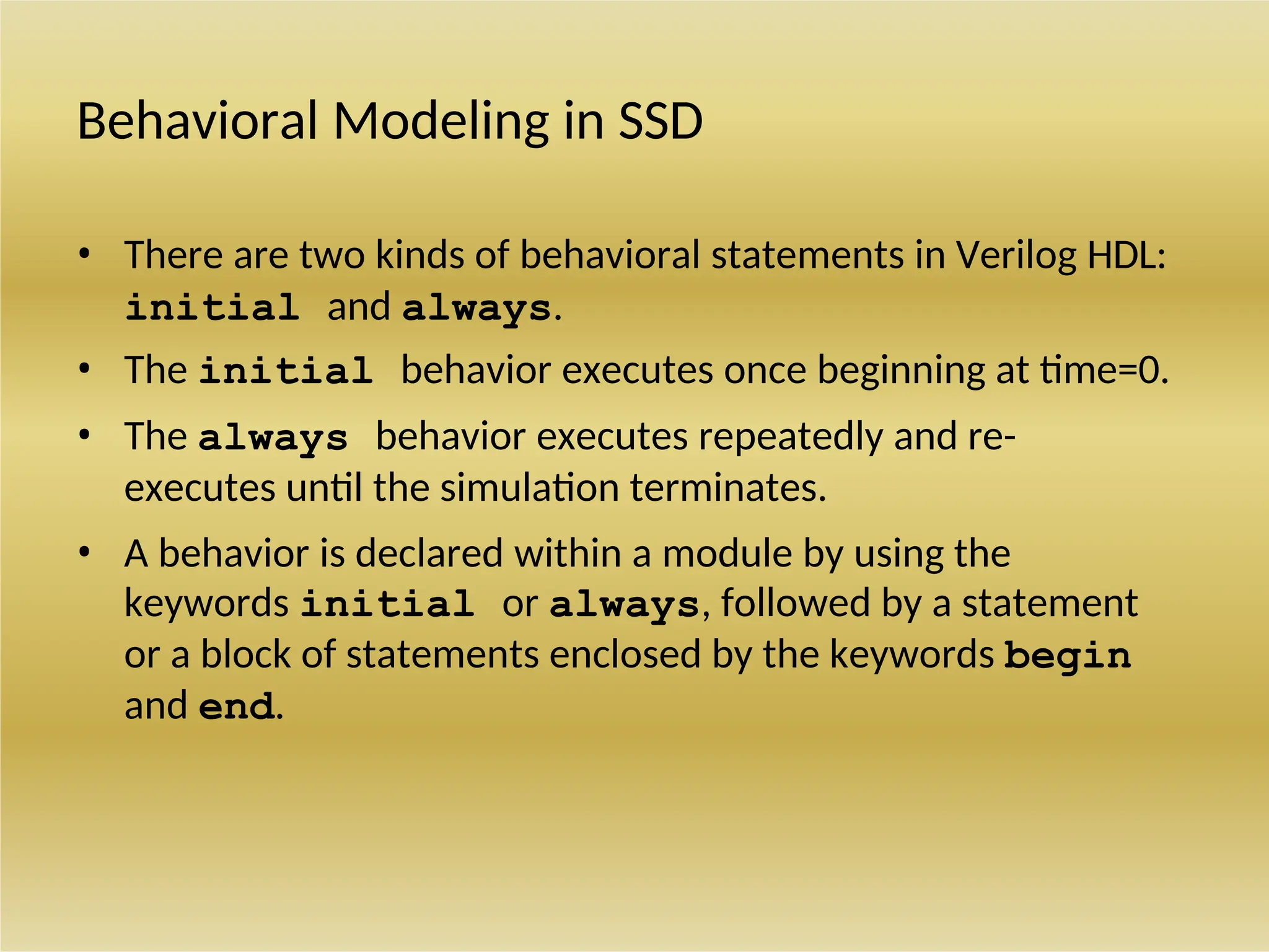 Behavioral Modeling in SSD
• There are two kinds of behavioral statements in Verilog HDL:
initial and always.
• The initial behavior executes once beginning at time=0.
• The always behavior executes repeatedly and re-
executes until the simulation terminates.
• A behavior is declared within a module by using the
keywords initial or always, followed by a statement
or a block of statements enclosed by the keywords begin
and end.
 