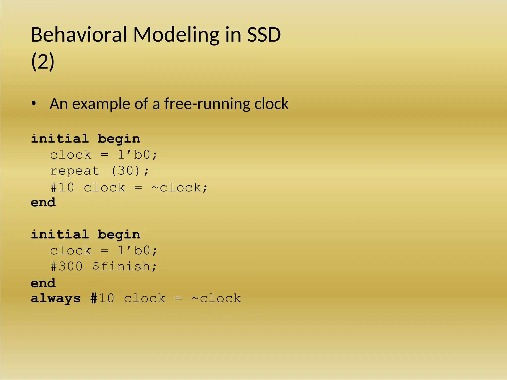 Behavioral Modeling in SSD
(2)
• An example of a free-running clock
initial begin
clock = 1’b0;
repeat (30);
#10 clock = ~clock;
end
initial begin
clock = 1’b0;
#300 $finish;
end
always #10 clock = ~clock
 
