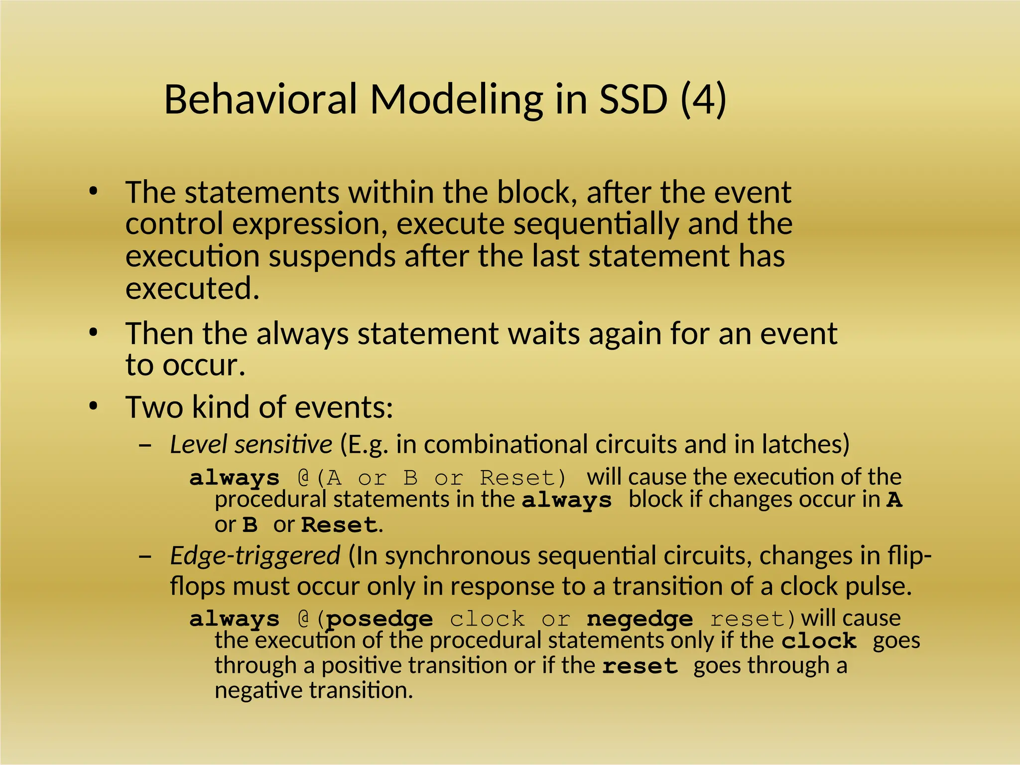 Behavioral Modeling in SSD (4)
• The statements within the block, after the event
control expression, execute sequentially and the
execution suspends after the last statement has
executed.
• Then the always statement waits again for an event
to occur.
• Two kind of events:
– Level sensitive (E.g. in combinational circuits and in latches)
always @(A or B or Reset) will cause the execution of the
procedural statements in the always block if changes occur in A
or B or Reset.
– Edge-triggered (In synchronous sequential circuits, changes in flip-
flops must occur only in response to a transition of a clock pulse.
always @(posedge clock or negedge reset)will cause
the execution of the procedural statements only if the clock goes
through a positive transition or if the reset goes through a
negative transition.
 