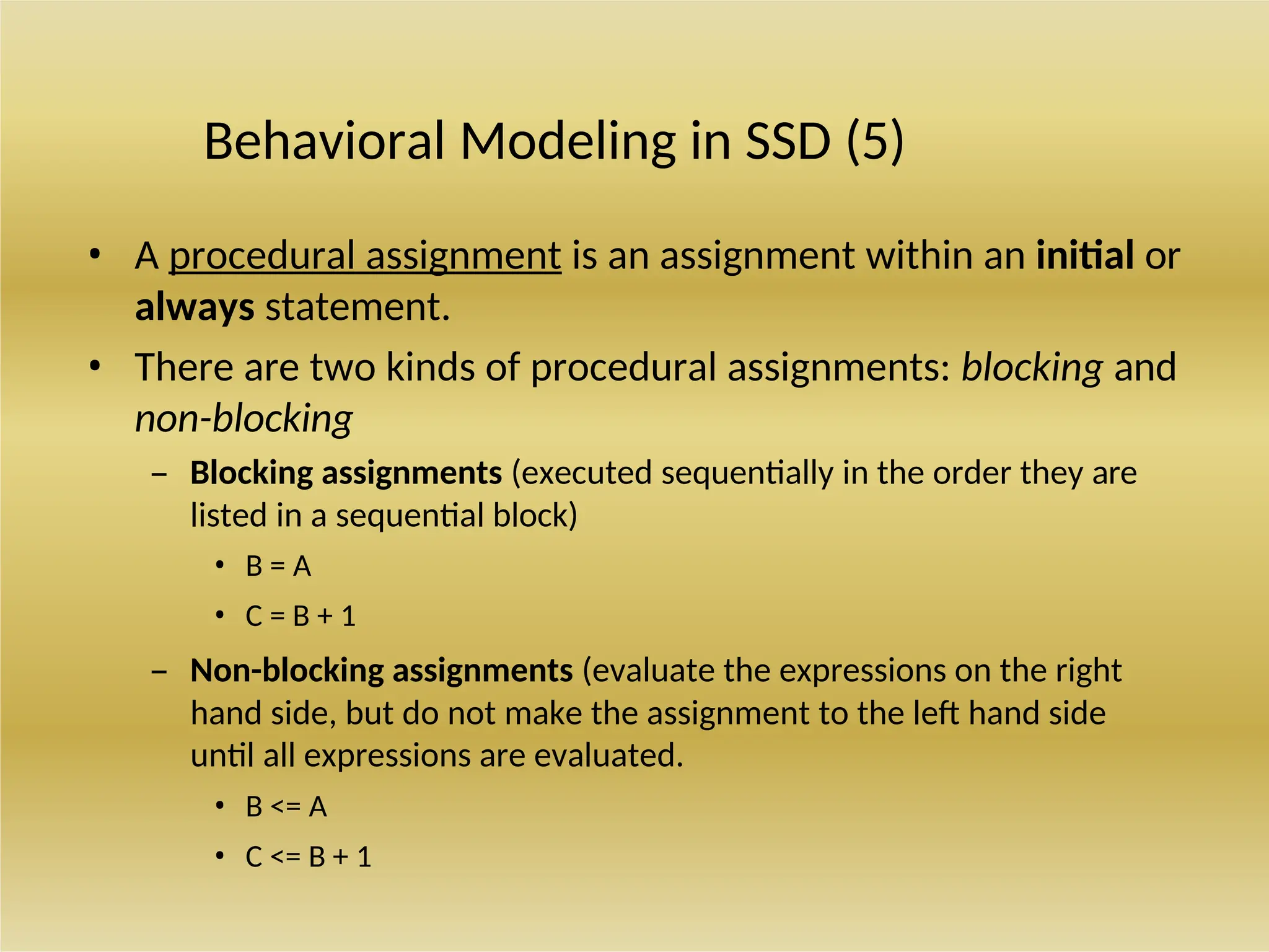 Behavioral Modeling in SSD (5)
• A procedural assignment is an assignment within an initial or
always statement.
• There are two kinds of procedural assignments: blocking and
non-blocking
– Blocking assignments (executed sequentially in the order they are
listed in a sequential block)
• B = A
• C = B + 1
– Non-blocking assignments (evaluate the expressions on the right
hand side, but do not make the assignment to the left hand side
until all expressions are evaluated.
• B <= A
• C <= B + 1
 