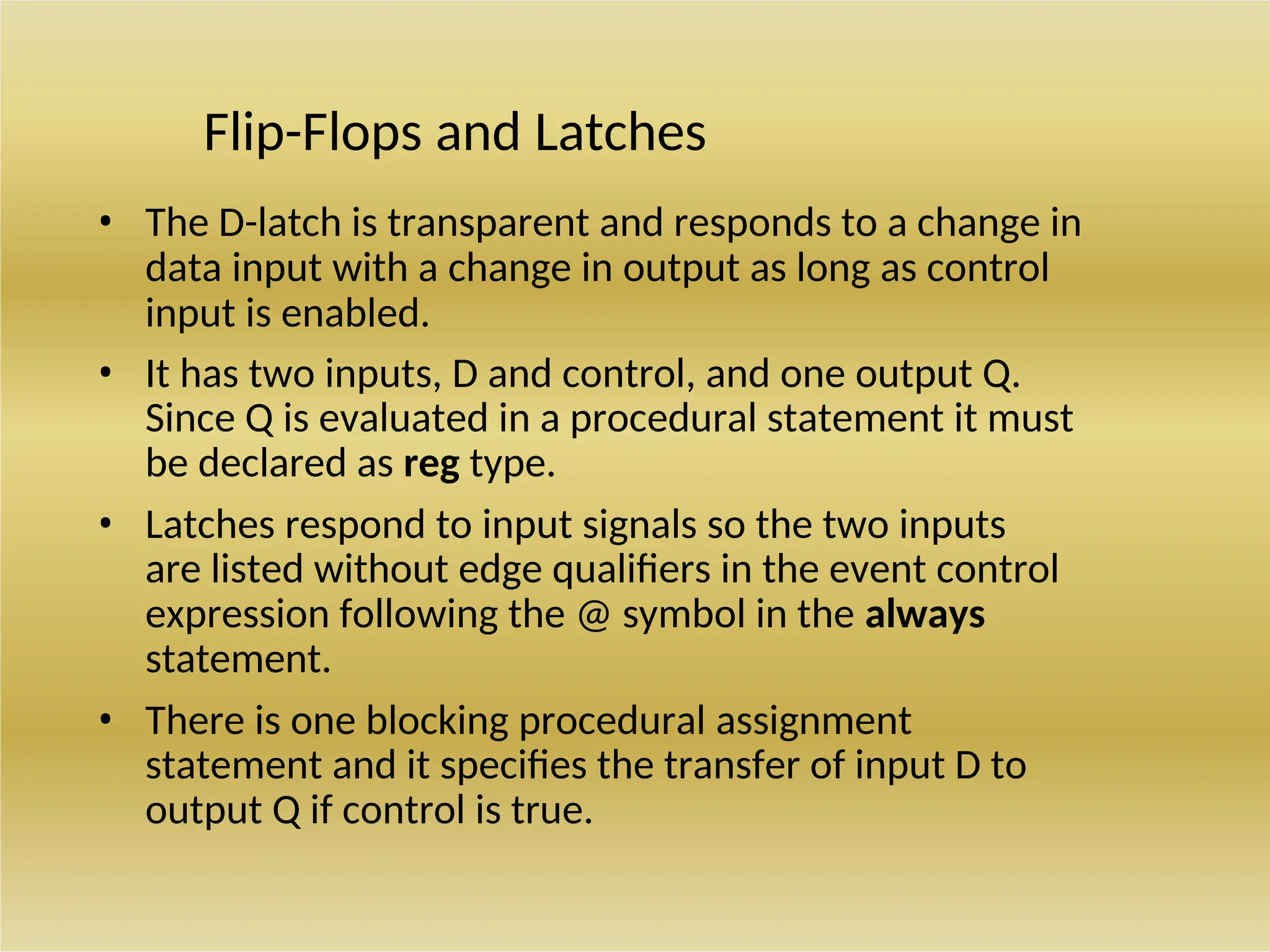 Flip-Flops and Latches
• The D-latch is transparent and responds to a change in
data input with a change in output as long as control
input is enabled.
• It has two inputs, D and control, and one output Q.
Since Q is evaluated in a procedural statement it must
be declared as reg type.
• Latches respond to input signals so the two inputs
are listed without edge qualifiers in the event control
expression following the @ symbol in the always
statement.
• There is one blocking procedural assignment
statement and it specifies the transfer of input D to
output Q if control is true.
 