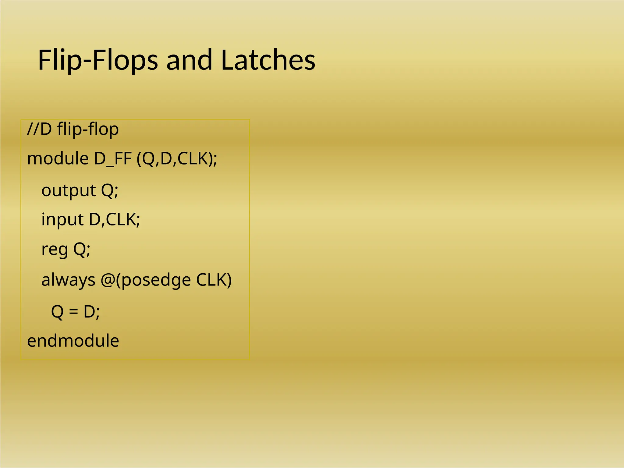 //D flip-flop with asynchronous reset.
module DFF (Q,D,CLK,RST);
output Q;
input D,CLK,RST;
reg Q;
always @(posedge CLK or negedge RST)
if (~RST) Q = 1'b0; // Same as: if (RST = 0)
else Q = D;
endmodule
//D flip-flop
module D_FF (Q,D,CLK);
output Q;
input D,CLK;
reg Q;
always @(posedge CLK)
Q = D;
endmodule
Flip-Flops and Latches
 