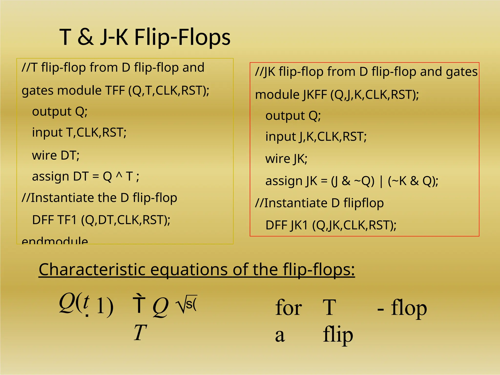 //T flip-flop from D flip-flop and
gates module TFF (Q,T,CLK,RST);
output Q;
input T,CLK,RST;
wire DT;
assign DT = Q ^ T ;
//Instantiate the D flip-flop
DFF TF1 (Q,DT,CLK,RST);
endmodule
//JK flip-flop from D flip-flop and gates
module JKFF (Q,J,K,CLK,RST);
output Q;
input J,K,CLK,RST;
wire JK;
assign JK = (J & ~Q) | (~K & Q);
//Instantiate D flipflop
DFF JK1 (Q,JK,CLK,RST);
T & J-K Flip-Flops
Characteristic equations of the flip-flops:
Q(t 1)  Q 
T
for
a
T
flip
- flop
 