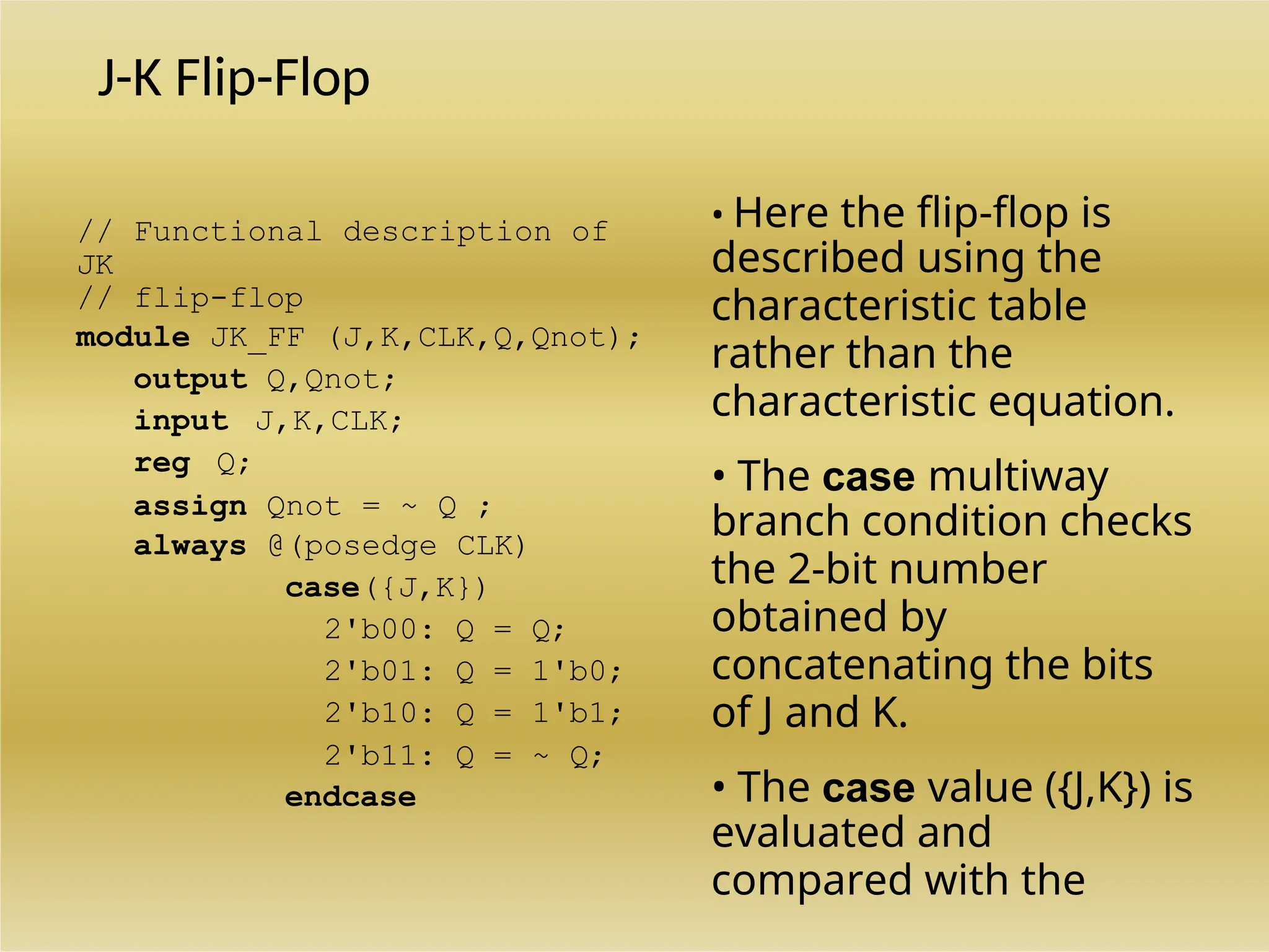 J-K Flip-Flop
// Functional description of
JK
// flip-flop
module JK_FF (J,K,CLK,Q,Qnot);
output Q,Qnot;
input J,K,CLK;
reg Q;
assign Qnot = ~ Q ;
always @(posedge CLK)
case({J,K})
2'b00: Q = Q;
2'b01: Q = 1'b0;
2'b10: Q = 1'b1;
2'b11: Q = ~ Q;
endcase
• Here the flip-flop is
described using the
characteristic table
rather than the
characteristic equation.
• The case multiway
branch condition checks
the 2-bit number
obtained by
concatenating the bits
of J and K.
• The case value ({J,K}) is
evaluated and
compared with the
 
