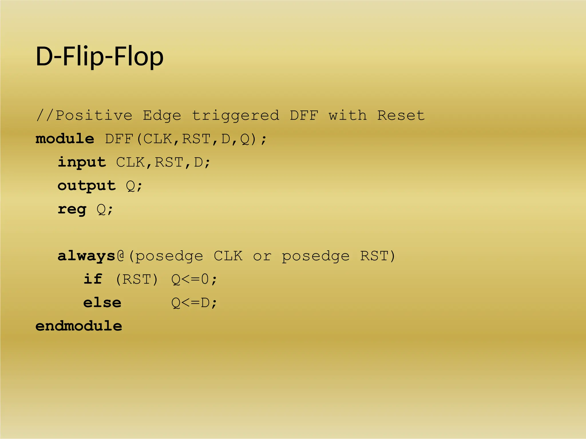 D-Flip-Flop
//Positive Edge triggered DFF with Reset
module DFF(CLK,RST,D,Q);
input CLK,RST,D;
output Q;
reg Q;
always@(posedge CLK or posedge RST)
if (RST) Q<=0;
else Q<=D;
endmodule
 