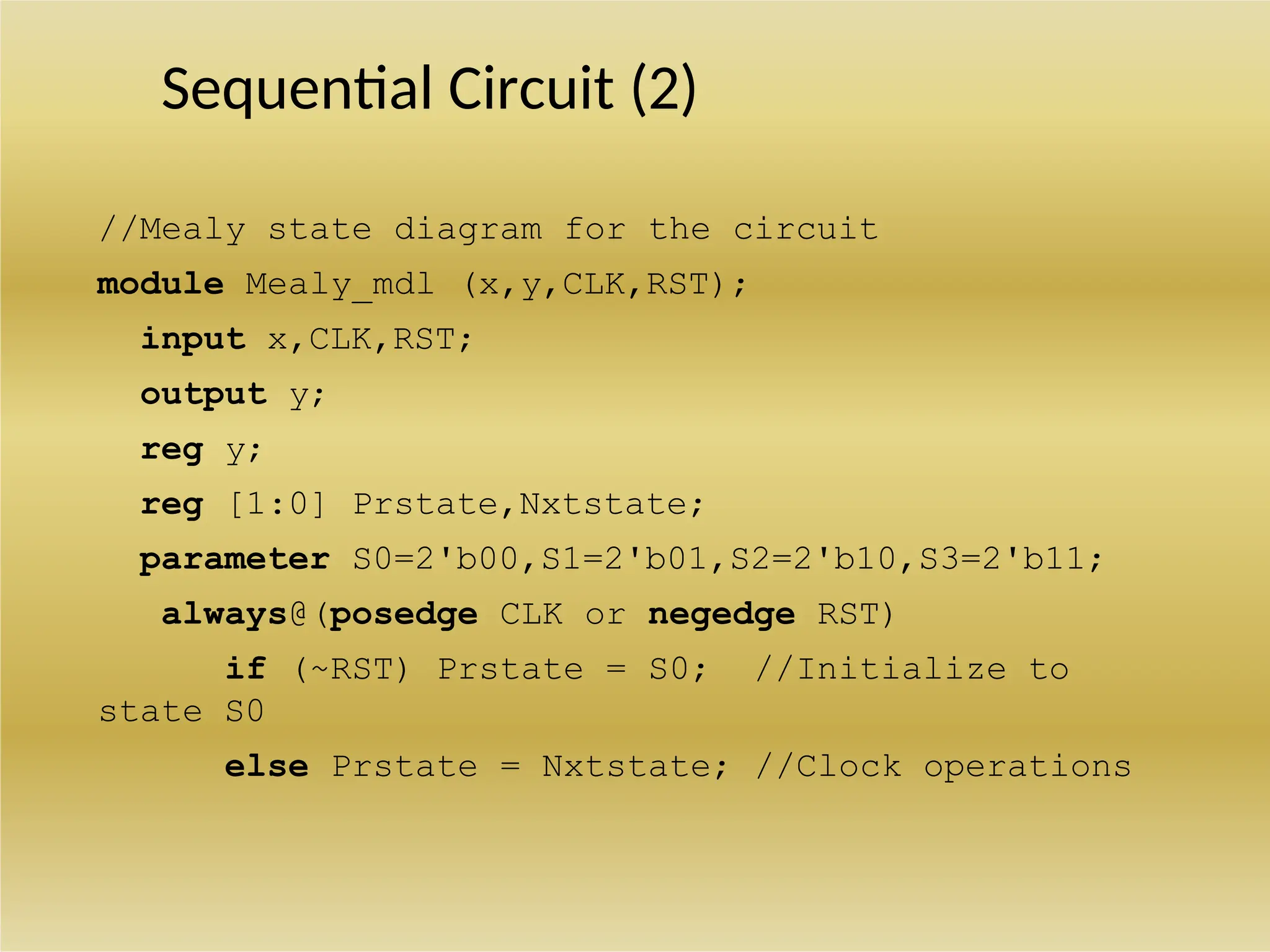 Sequential Circuit (2)
//Mealy state diagram for the circuit
module Mealy_mdl (x,y,CLK,RST);
input x,CLK,RST;
output y;
reg y;
reg [1:0] Prstate,Nxtstate;
parameter S0=2'b00,S1=2'b01,S2=2'b10,S3=2'b11;
always@(posedge CLK or negedge RST)
if (~RST) Prstate = S0; //Initialize to
state S0
else Prstate = Nxtstate; //Clock operations
 