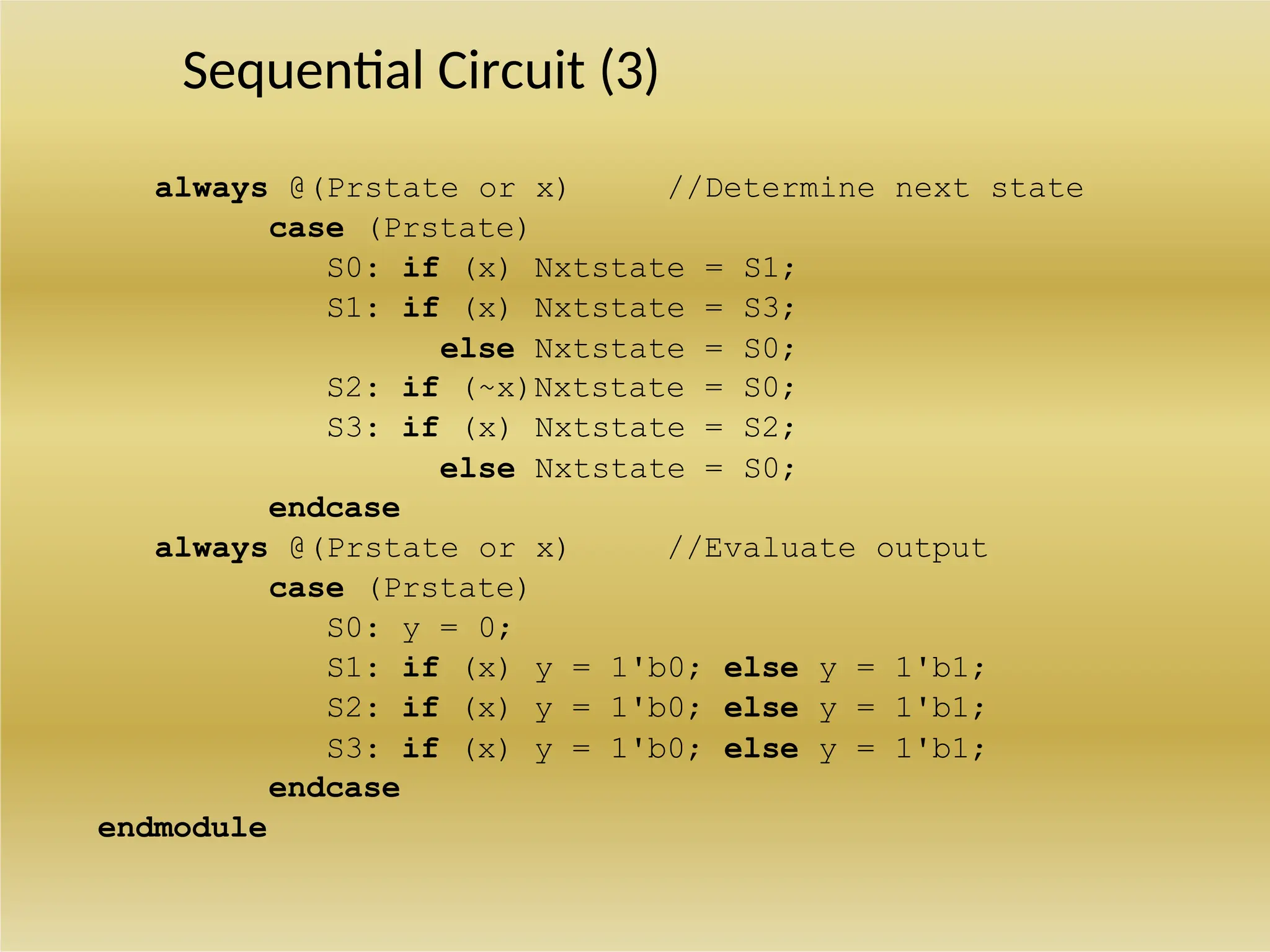 Sequential Circuit (3)
always @(Prstate or x) //Determine next state
case (Prstate)
S0: if (x) Nxtstate = S1;
S1: if (x) Nxtstate = S3;
else Nxtstate = S0;
S2: if (~x)Nxtstate = S0;
S3: if (x) Nxtstate = S2;
else Nxtstate = S0;
endcase
always @(Prstate or x) //Evaluate output
case (Prstate)
S0: y = 0;
S1: if (x) y = 1'b0; else y = 1'b1;
S2: if (x) y = 1'b0; else y = 1'b1;
S3: if (x) y = 1'b0; else y = 1'b1;
endcase
endmodule
 