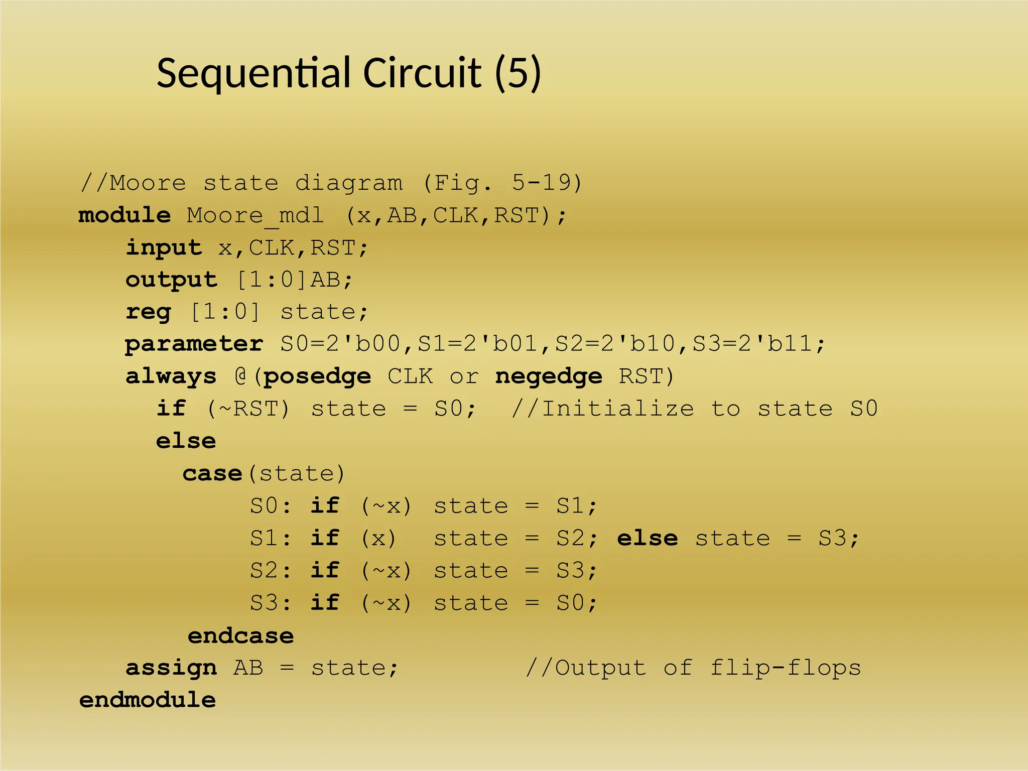 Sequential Circuit (5)
//Moore state diagram (Fig. 5-19)
module Moore_mdl (x,AB,CLK,RST);
input x,CLK,RST;
output [1:0]AB;
reg [1:0] state;
parameter S0=2'b00,S1=2'b01,S2=2'b10,S3=2'b11;
always @(posedge CLK or negedge RST)
if (~RST) state = S0; //Initialize to state S0
else
case(state)
S0: if (~x) state = S1;
S1: if (x) state = S2; else state = S3;
S2: if (~x) state = S3;
S3: if (~x) state = S0;
endcase
assign AB = state; //Output of flip-flops
endmodule
 