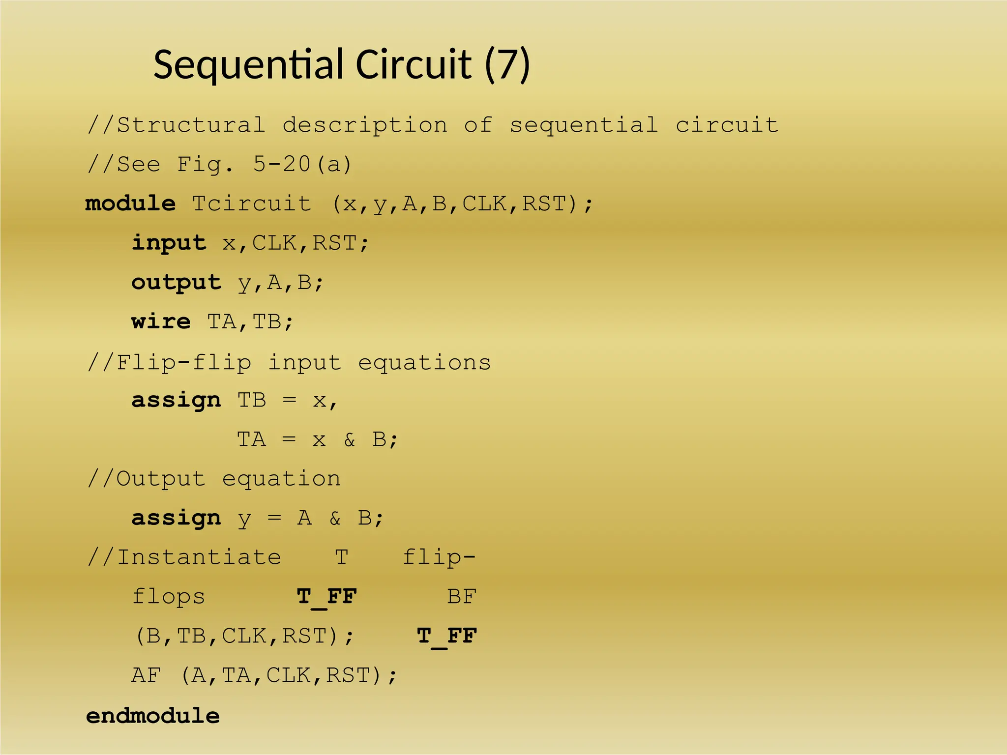 Sequential Circuit (7)
//Structural description of sequential circuit
//See Fig. 5-20(a)
module Tcircuit (x,y,A,B,CLK,RST);
input x,CLK,RST;
output y,A,B;
wire TA,TB;
//Flip-flip input equations
assign TB = x,
TA = x & B;
//Output equation
assign y = A & B;
//Instantiate T flip-
flops T_FF BF
(B,TB,CLK,RST); T_FF
AF (A,TA,CLK,RST);
endmodule
 