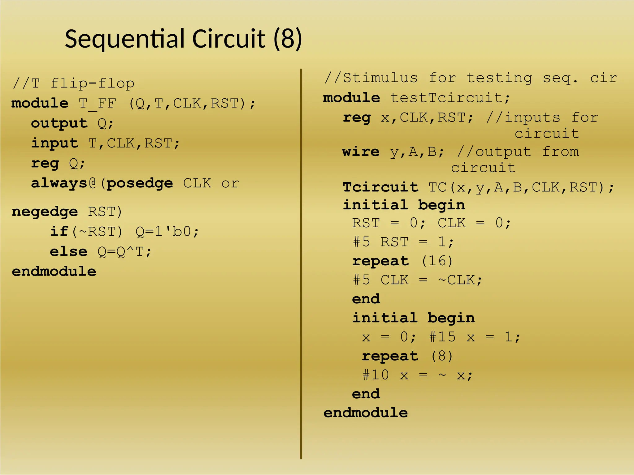 Sequential Circuit (8)
//T flip-flop
module T_FF (Q,T,CLK,RST);
output Q;
input T,CLK,RST;
reg Q;
always@(posedge CLK or
negedge RST)
if(~RST) Q=1'b0;
else Q=Q^T;
endmodule
//Stimulus for testing seq. cir
module testTcircuit;
reg x,CLK,RST; //inputs for
circuit
wire y,A,B; //output from
circuit
Tcircuit TC(x,y,A,B,CLK,RST);
initial begin
RST = 0; CLK = 0;
#5 RST = 1;
repeat (16)
#5 CLK = ~CLK;
end
initial begin
x = 0; #15 x = 1;
repeat (8)
#10 x = ~ x;
end
endmodule
 