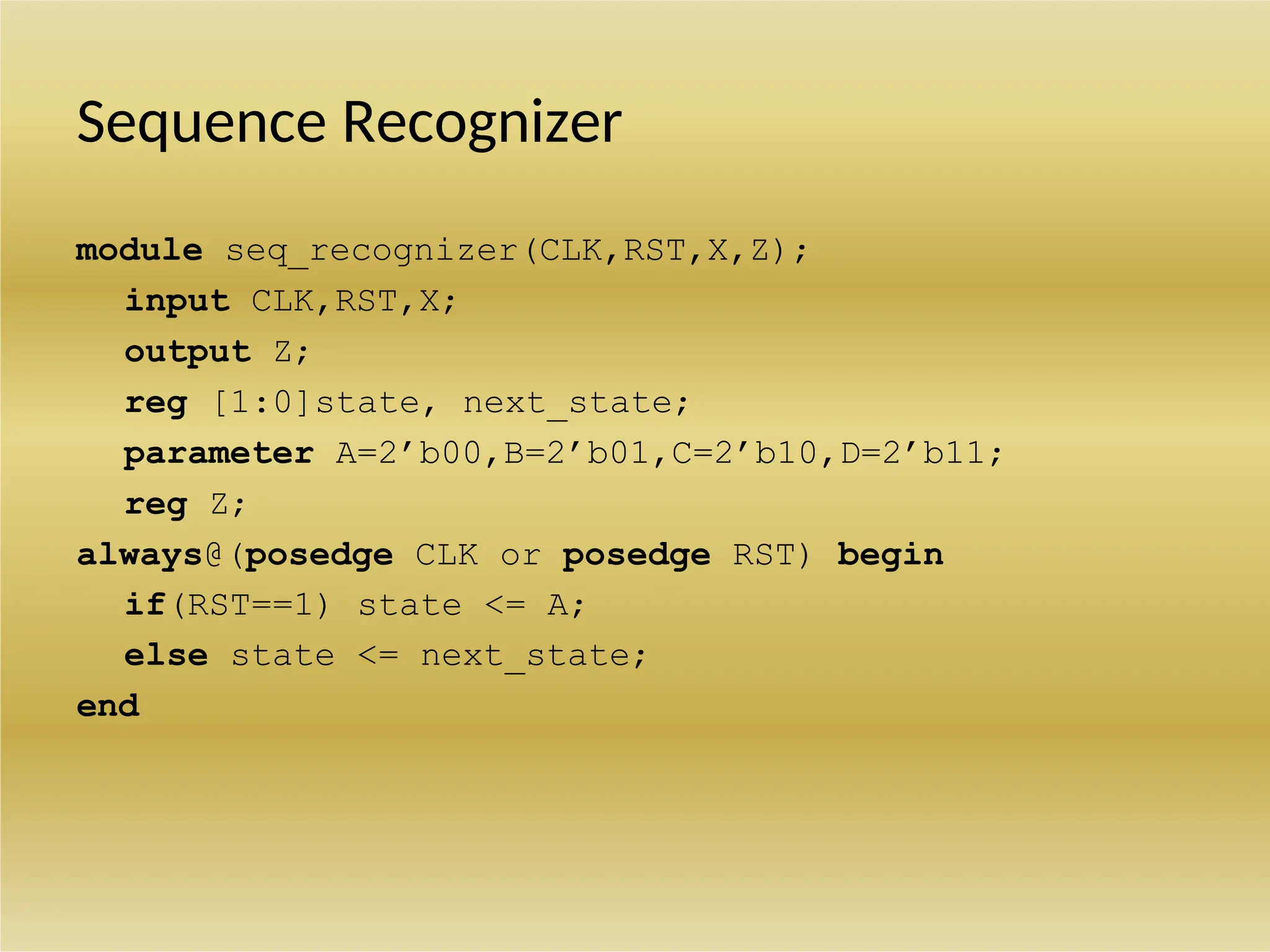 Sequence Recognizer
module seq_recognizer(CLK,RST,X,Z);
input CLK,RST,X;
output Z;
reg [1:0]state, next_state;
parameter A=2’b00,B=2’b01,C=2’b10,D=2’b11;
reg Z;
always@(posedge CLK or posedge RST) begin
if(RST==1) state <= A;
else state <= next_state;
end
 