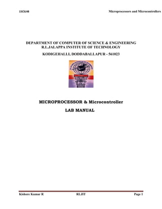 15CSL48 Microprocessors and Microcontrollers
Kishore Kumar R RLJIT Page 1
DEPARTMENT OF COMPUTER OF SCIENCE & ENGINEERING
R.L.JALAPPA INSTITUTE OF TECHNOLOGY
KODIGEHALLI, DODDABALLAPUR - 561023
MICROPROCESSOR & Microcontroller
LAB MANUAL
 