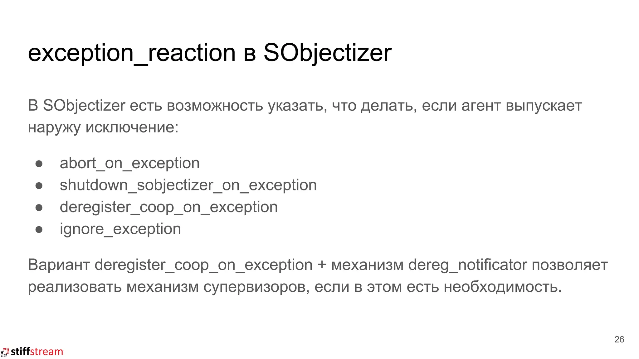 exception_reaction в SObjectizer
В SObjectizer есть возможность указать, что делать, если агент выпускает
наружу исключение:
● abort_on_exception
● shutdown_sobjectizer_on_exception
● deregister_coop_on_exception
● ignore_exception
Вариант deregister_coop_on_exception + механизм dereg_notificator позволяет
реализовать механизм супервизоров, если в этом есть необходимость.
26
 