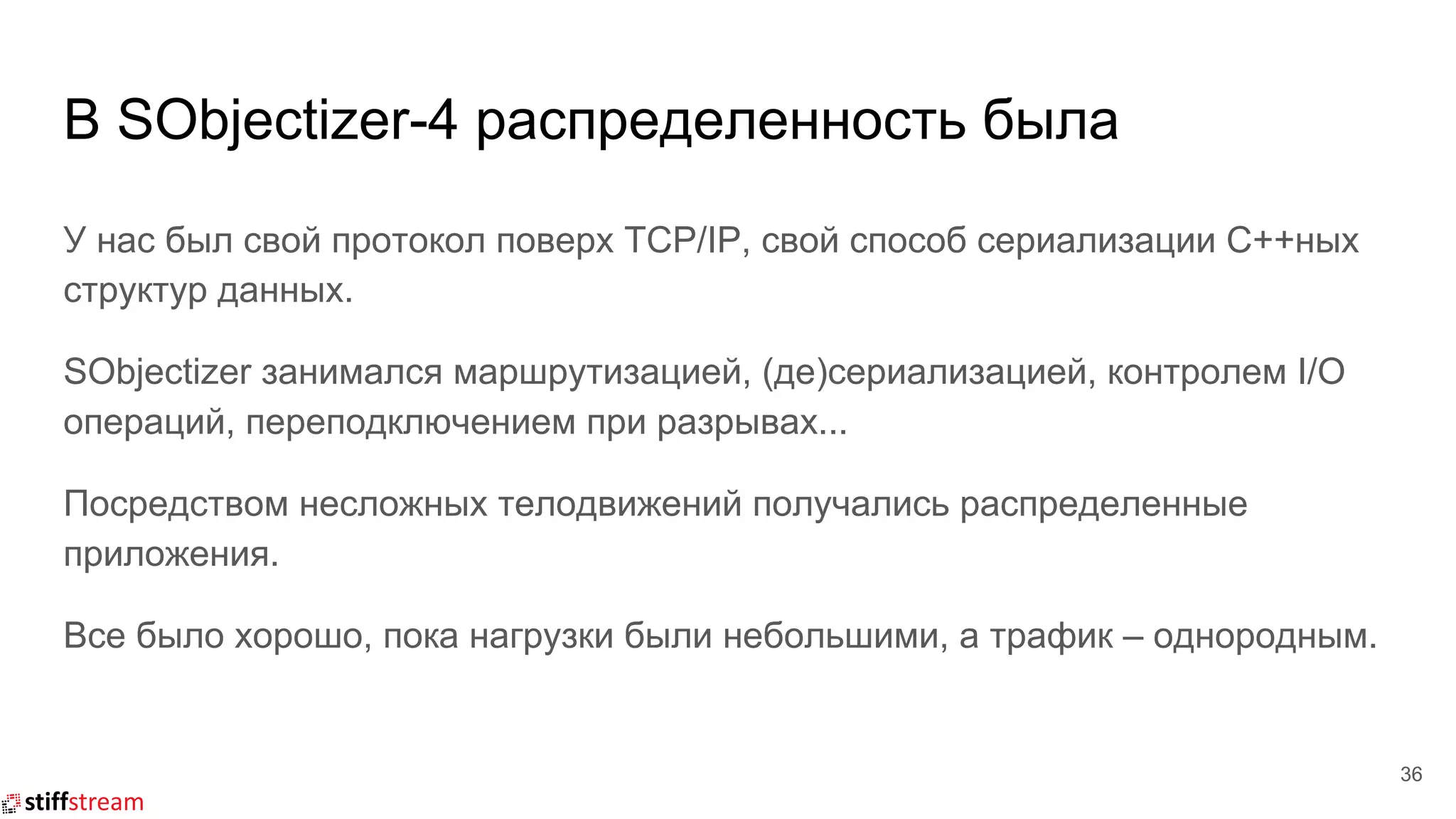 В SObjectizer-4 распределенность была
36
У нас был свой протокол поверх TCP/IP, свой способ сериализации C++ных
структур данных.
SObjectizer занимался маршрутизацией, (де)сериализацией, контролем I/O
операций, переподключением при разрывах...
Посредством несложных телодвижений получались распределенные
приложения.
Все было хорошо, пока нагрузки были небольшими, а трафик – однородным.
 