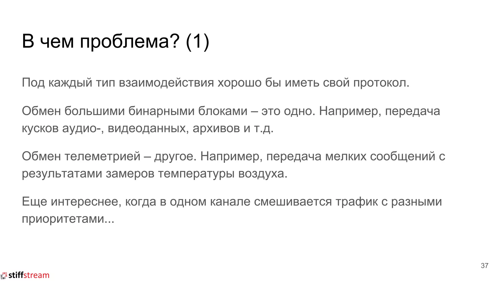 В чем проблема? (1)
37
Под каждый тип взаимодействия хорошо бы иметь свой протокол.
Обмен большими бинарными блоками – это одно. Например, передача
кусков аудио-, видеоданных, архивов и т.д.
Обмен телеметрией – другое. Например, передача мелких сообщений с
результатами замеров температуры воздуха.
Еще интереснее, когда в одном канале смешивается трафик с разными
приоритетами...
 