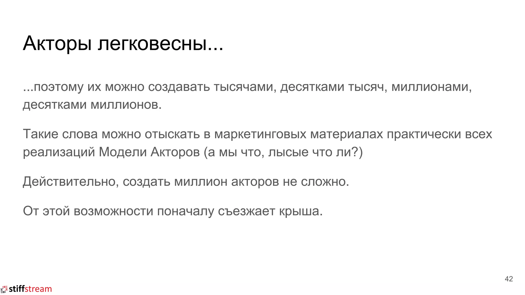 Акторы легковесны...
42
...поэтому их можно создавать тысячами, десятками тысяч, миллионами,
десятками миллионов.
Такие слова можно отыскать в маркетинговых материалах практически всех
реализаций Модели Акторов (а мы что, лысые что ли?)
Действительно, создать миллион акторов не сложно.
От этой возможности поначалу съезжает крыша.
 