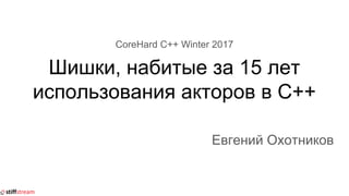 CoreHard C++ Winter 2017
Шишки, набитые за 15 лет
использования акторов в C++
Евгений Охотников
 
