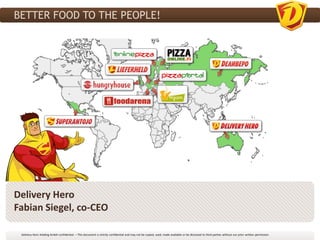 BETTER FOOD TO THE PEOPLE!




Delivery Hero
Fabian Siegel, co-CEO

 Delivery Hero Holding GmbH confidential. – This document is strictly confidential and may not be copied, used, made available or be disclosed to third parties without our prior written permission
 
