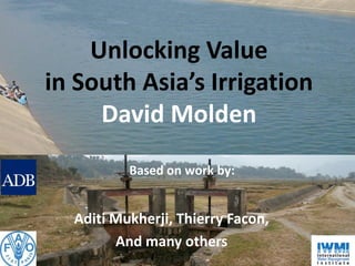 Unlocking Value
in South Asia’s Irrigation
     David Molden
          Based on work by:


  Aditi Mukherji, Thierry Facon,
        And many others
 