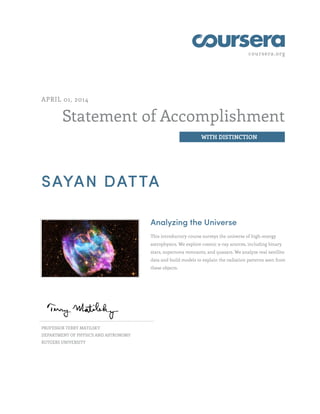 coursera.org
Statement of Accomplishment
WITH DISTINCTION
APRIL 01, 2014
SAYAN DATTA
Analyzing the Universe
This introductory course surveys the universe of high-energy
astrophysics. We explore cosmic x-ray sources, including binary
stars, supernova remnants, and quasars. We analyze real satellite
data and build models to explain the radiation patterns seen from
these objects.
PROFESSOR TERRY MATILSKY
DEPARTMENT OF PHYSICS AND ASTRONOMY
RUTGERS UNIVERSITY
 