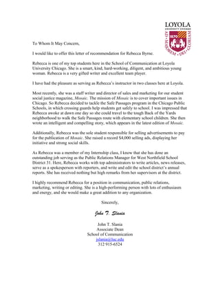 To Whom It May Concern,
I would like to offer this letter of recommendation for Rebecca Byrne.
Rebecca is one of my top students here in the School of Communication at Loyola
University Chicago. She is a smart, kind, hard-working, diligent, and ambitious young
woman. Rebecca is a very gifted writer and excellent team player.
I have had the pleasure as serving as Rebecca’s instructor in two classes here at Loyola.
Most recently, she was a staff writer and director of sales and marketing for our student
social justice magazine, Mosaic. The mission of Mosaic is to cover important issues in
Chicago. So Rebecca decided to tackle the Safe Passages program in the Chicago Public
Schools, in which crossing guards help students get safely to school. I was impressed that
Rebecca awoke at dawn one day so she could travel to the tough Back of the Yards
neighborhood to walk the Safe Passages route with elementary school children. She then
wrote an intelligent and compelling story, which appears in the latest edition of Mosaic.
Additionally, Rebecca was the sole student responsible for selling advertisements to pay
for the publication of Mosaic. She raised a record $4,000 selling ads, displaying her
initiative and strong social skills.
As Rebecca was a member of my Internship class, I know that she has done an
outstanding job serving as the Public Relations Manager for West Northfield School
District 31. Here, Rebecca works with top administrators to write articles, news releases,
serve as a spokesperson with reporters, and write and edit the school district’s annual
reports. She has received nothing but high remarks from her supervisors at the district.
I highly recommend Rebecca for a position in communication, public relations,
marketing, writing or editing. She is a high-performing person with lots of enthusiasm
and energy, and she would make a great addition to any organization.
Sincerely,
John T. Slania
John T. Slania
Associate Dean
School of Communication
jslania@luc.edu
312 915-6524
 