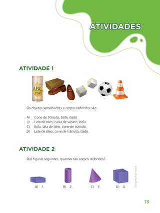 Matemática
13
ATIVIDADES
ATIVIDADES
ATIVIDADE 1
Os objetos semelhantes a corpos redondos são:
A) Cone de trânsito, bola, dado.
B) Lata de óleo, caixa de sapato, bola.
C) Bola, lata de óleo, cone de trânsito.
D) Lata de óleo, cone de trânsito, dado.
ATIVIDADE 2
Das figuras seguintes, quantas são corpos redondos?
A) 1. B) 2. C) 3. D) 4.
ALUNO_APROVA BRASIL_5ano_Matematica.indd 13
ALUNO_APROVA BRASIL_5ano_Matematica.indd 13 14/05/21 21:55
14/05/21 21:55
 