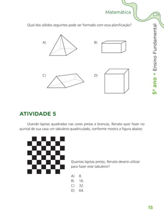 5º
ano
•
5º
ano
•
Ensino
Fundamental
15
Matemática
Qual dos sólidos seguintes pode ser formado com essa planificação?
A)					 B)	
C)					 D)
ATIVIDADE 5
Usando lajotas quadradas nas cores pretas e brancas, Renato quer fazer no
quintal de sua casa um tabuleiro quadriculado, conforme mostra a figura abaixo:
Quantas lajotas pretas, Renato deverá utilizar
para fazer este tabuleiro?
A)	 8.
B)	 16.
C)	 32.
D)	 64.
ALUNO_APROVA BRASIL_5ano_Matematica.indd 15
ALUNO_APROVA BRASIL_5ano_Matematica.indd 15 14/05/21 21:55
14/05/21 21:55
 