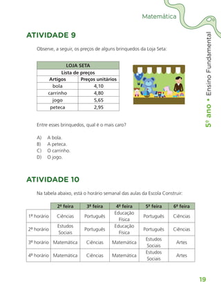 5º
ano
•
5º
ano
•
Ensino
Fundamental
19
Matemática
ATIVIDADE 9
Observe, a seguir, os preços de alguns brinquedos da Loja Seta:
LOJA SETA
Lista de preços
Artigos Preços unitários
bola 4,10
carrinho 4,80
jogo 5,65
peteca 2,95
Entre esses brinquedos, qual é o mais caro?
A) A bola.
B) A peteca.
C) O carrinho.
D) O jogo.
ATIVIDADE 10
Na tabela abaixo, está o horário semanal das aulas da Escola Construir:
2ª feira 3ª feira 4ª feira 5ª feira 6ª feira
1º horário Ciências Português
Educação
Física
Português Ciências
2º horário
Estudos
Sociais
Português
Educação
Física
Português Ciências
3º horário Matemática Ciências Matemática
Estudos
Sociais
Artes
4º horário Matemática Ciências Matemática
Estudos
Sociais
Artes
ALUNO_APROVA BRASIL_5ano_Matematica.indd 19
ALUNO_APROVA BRASIL_5ano_Matematica.indd 19 14/05/21 21:55
14/05/21 21:55
 