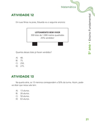 5º
ano
•
5º
ano
•
Ensino
Fundamental
21
Matemática
ATIVIDADE 12
Em suas férias na praia, Eduarda viu o seguinte anúncio:
LOTEAMENTO BEM VIVER
300 lotes de 1.000 metros quadrados
25% vendidos!
Quantos desses lotes já foram vendidos?
A)	 40.
B)	 75.
C)	 250.
D)	 275.
ATIVIDADE 13
Na quarta série, os 13 meninos correspondem a 50% da turma. Assim, pode-
-se dizer que nessa sala tem:
A)	 13 alunos.
B)	 26 alunos.
C)	 50 alunos.
D)	 63 alunos.
ALUNO_APROVA BRASIL_5ano_Matematica.indd 21
ALUNO_APROVA BRASIL_5ano_Matematica.indd 21 14/05/21 21:55
14/05/21 21:55
 