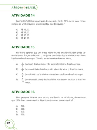 22
APROVA BRASIL
APROVA BRASIL
ATIVIDADE 14
Ganhei R$ 50,00 de aniversário de meu avô. Gastei 50% desse valor com a
compra de um brinquedo. Quanto custou esse brinquedo?
A)	 R$ 15,00.
B)	 R$ 25,00.
C)	 R$ 35,00.
D)	 R$ 45,00.
ATIVIDADE 15
Na escola aprendi que um índice representado em porcentagem pode ser
escrito como fração e decimal. Li no jornal que 50% dos brasileiros não sabem
localizar o Brasil no mapa. Dizendo a mesma coisa de outra forma,
A)	 1
2
(metade) dos brasileiros não sabem localizar o Brasil no mapa.
B)	 1
4
(um quarto) dos brasileiros não sabem localizar o Brasil no mapa.
C)	 1
8
(um oitavo) dos brasileiros não sabem localizar o Brasil no mapa.
D)	 1
16

(um dezesseis avos) dos brasileiros não sabem localizar o Brasil no
mapa.
ATIVIDADE 16
Uma pesquisa feita em uma escola, envolvendo os mil alunos, demonstrou
que 25% deles usavam óculos. Quantos estudantes usavam óculos?
A)	 100.
B)	 250.
C)	 500.
D)	 750.
ALUNO_APROVA BRASIL_5ano_Matematica.indd 22
ALUNO_APROVA BRASIL_5ano_Matematica.indd 22 14/05/21 21:55
14/05/21 21:55
 