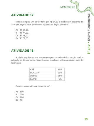 5º
ano
•
5º
ano
•
Ensino
Fundamental
23
Matemática
ATIVIDADE 17
Natália comprou um par de tênis por R$ 64,00 e recebeu um desconto de
25% por pagar à vista, em dinheiro. Quanto ela pagou pelo tênis?
A)	 R$ 39,00.
B)	 R$ 41,00.
C)	 R$ 48,00.
D)	 R$ 52,00.
ATIVIDADE 18
A tabela seguinte mostra em porcentagem os meios de locomoção usados
pelos alunos de uma escola. São mil alunos e cada um utiliza apenas um meio de
locomoção:
A PÉ 50%
BICICLETA 20%
ÔNIBUS 25%
CARRO 5%
Quantos alunos vão a pé para a escola?
A)	 500.
B)	 250.
C)	 200.
D)	 50.
ALUNO_APROVA BRASIL_5ano_Matematica.indd 23
ALUNO_APROVA BRASIL_5ano_Matematica.indd 23 14/05/21 21:55
14/05/21 21:55
 
