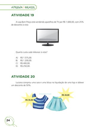24
APROVA BRASIL
APROVA BRASIL
ATIVIDADE 19
A Loja Bom Preço está vendendo aparelhos de TV por R$ 1.600,00, com 25%
de desconto à vista
Quanto custa cada televisor à vista?
A) R$ 1.575,00.
B) R$ 1.200,00.
C) R$ 400,00.
D) R$ 250,00.
ATIVIDADE 20
Luciana comprou uma saia e uma blusa na liquidação de uma loja e obteve
um desconto de 50%.
R$ 30,00
R$ 20,00
ALUNO_APROVA BRASIL_5ano_Matematica.indd 24
ALUNO_APROVA BRASIL_5ano_Matematica.indd 24 14/05/21 21:55
14/05/21 21:55
 