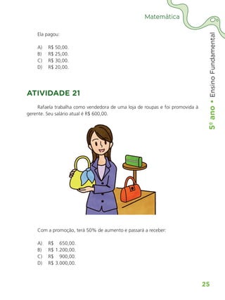 5º
ano
•
5º
ano
•
Ensino
Fundamental
25
Matemática
Ela pagou:
A) R$ 50,00.
B) R$ 25,00.
C) R$ 30,00.
D) R$ 20,00.
ATIVIDADE 21
Rafaela trabalha como vendedora de uma loja de roupas e foi promovida à
gerente. Seu salário atual é R$ 600,00.
Com a promoção, terá 50% de aumento e passará a receber:
A) R$ 650,00.
B) R$ 1.200,00.
C) R$ 900,00.
D) R$ 3.000,00.
ALUNO_APROVA BRASIL_5ano_Matematica.indd 25
ALUNO_APROVA BRASIL_5ano_Matematica.indd 25 14/05/21 21:55
14/05/21 21:55
 