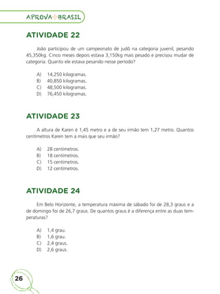 26
APROVA BRASIL
APROVA BRASIL
ATIVIDADE 22
João participou de um campeonato de judô na categoria juvenil, pesando
45,350kg. Cinco meses depois estava 3,150kg mais pesado e precisou mudar de
categoria. Quanto ele estava pesando nesse período?
A)	 14,250 kilogramas.
B)	 40,850 kilogramas.
C)	 48,500 kilogramas.
D)	 76,450 kilogramas.
ATIVIDADE 23
A altura de Karen é 1,45 metro e a de seu irmão tem 1,27 metro. Quantos
centímetros Karen tem a mais que seu irmão?
A)	 28 centímetros.
B)	 18 centímetros.
C)	 15 centímetros.
D)	 12 centímetros.
ATIVIDADE 24
Em Belo Horizonte, a temperatura máxima de sábado foi de 28,3 graus e a
de domingo foi de 26,7 graus. De quantos graus é a diferença entre as duas tem-
peraturas?
A)	 1,4 grau.
B)	 1,6 grau.
C)	 2,4 graus.
D)	 2,6 graus.
ALUNO_APROVA BRASIL_5ano_Matematica.indd 26
ALUNO_APROVA BRASIL_5ano_Matematica.indd 26 14/05/21 21:55
14/05/21 21:55
 