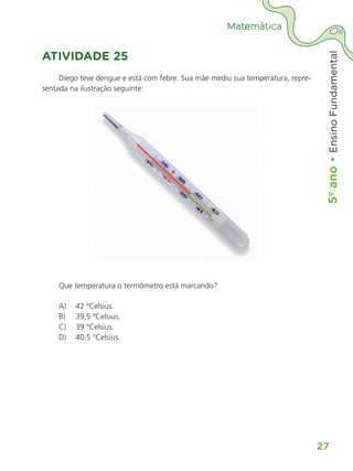 5º
ano
•
5º
ano
•
Ensino
Fundamental
27
Matemática
ATIVIDADE 25
Diego teve dengue e está com febre. Sua mãe mediu sua temperatura, repre-
sentada na ilustração seguinte:
Que temperatura o termômetro está marcando?
A) 42 ºCelsius.
B) 39,5 ºCelsius.
C) 39 ºCelsius.
D) 40,5 ºCelsius.
ALUNO_APROVA BRASIL_5ano_Matematica.indd 27
ALUNO_APROVA BRASIL_5ano_Matematica.indd 27 14/05/21 21:55
14/05/21 21:55
 