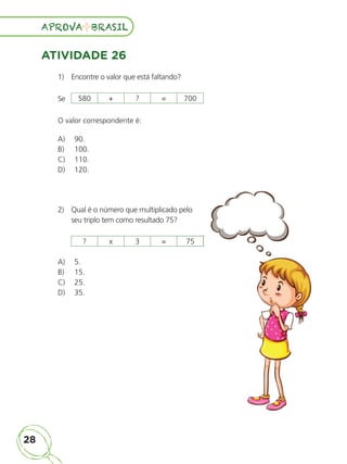 28
APROVA BRASIL
APROVA BRASIL
ATIVIDADE 26
1) Encontre o valor que está faltando?
Se
O valor correspondente é:
A) 90.
B) 100.
C) 110.
D) 120.
2) Qual é o número que multiplicado pelo
seu triplo tem como resultado 75?
A) 5.
B) 15.
C) 25.
D) 35.
580 + ? = 700
? x 3 = 75
ALUNO_APROVA BRASIL_5ano_Matematica.indd 28
ALUNO_APROVA BRASIL_5ano_Matematica.indd 28 14/05/21 21:55
14/05/21 21:55
 