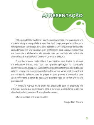 3
Matemática
APRESENTAÇÃO
APRESENTAÇÃO
Olá, querido(a) estudante! Você está recebendo em suas mãos um
material de grande qualidade que lhe dará bagagem para conhecer e
reforçar novos conteúdos. Esta obra apresenta um conjunto de atividades
cuidadosamente selecionadas por professores com ampla experiência
na docência e elaboradas de acordo com as matrizes de referência
alinhadas à Base Nacional Comum Curricular (BNCC).
O conhecimento matemático é necessário para todos os alunos
da educação básica, seja por sua grande aplicação na sociedade
contemporânea,sejapelassuaspotencialidadesnaformaçãodecidadãos
críticos, cientes de suas responsabilidades sociais. Aqui você encontrará
um conteúdo voltado para te preparar para provas e simulados que
você enfrentará a partir de agora até quando você se tornar um futuro
profissional.
A coleção Aprova Mais Brasil foi elaborada com o propósito de
estimular ações que contribuam para a inclusão, a cidadania, a defesa
dos direitos humanos e a formação de valores.
Muito sucesso em seus estudos!
Equipe PAE Editora
ALUNO_APROVA BRASIL_5ano_Matematica.indd 3
ALUNO_APROVA BRASIL_5ano_Matematica.indd 3 14/05/21 21:55
14/05/21 21:55
 